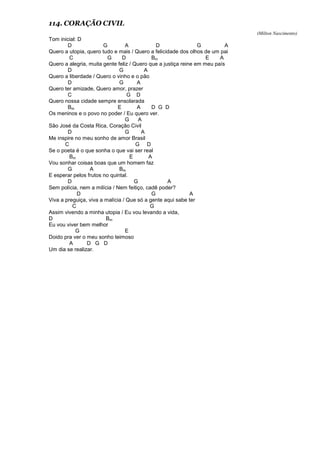 114. CORAÇÃO CIVIL
(Milton Nascimento)
Tom inicial: D
D G A D G A
Quero a utopia, quero tudo e mais / Quero a felicidade dos olhos de um pai
C G D Bm E A
Quero a alegria, muita gente feliz / Quero que a justiça reine em meu país
D G A
Quero a liberdade / Quero o vinho e o pão
D G A
Quero ter amizade, Quero amor, prazer
C G D
Quero nossa cidade sempre ensolarada
Bm E A D G D
Os meninos e o povo no poder / Eu quero ver.
G A
São José da Costa Rica, Coração Civil
D G A
Me inspire no meu sonho de amor Brasil
C G D
Se o poeta é o que sonha o que vai ser real
Bm E A
Vou sonhar coisas boas que um homem faz
G A Bm
E esperar pelos frutos no quintal.
D G A
Sem polícia, nem a milícia / Nem feitiço, cadê poder?
D G A
Viva a preguiça, viva a malícia / Que só a gente aqui sabe ter
C G
Assim vivendo a minha utopia / Eu vou levando a vida,
D Bm
Eu vou viver bem melhor
G E
Doido pra ver o meu sonho teimoso
A D G D
Um dia se realizar.
 