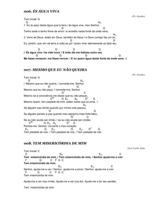 006. ÉS ÁGUA VIVA
(Pe. Zezinho)
Tom inicial: G
G Am
1. Eu te peço desta água que tu tens / és água viva, meu Senhor
D G
Tenho sede e tenho fome de amor / e acredito nesta fonte de onde vens.
Am
2. Vens de Deus, estás em Deus, também és Deus / e Deus contigo faz um só
D G
Eu, porém, que vim da terra e volto ao pó / quero viver eternamente ao lado teu.
D G D G
/: És água viva / és vida nova. / E todo dia me batizas outra vez.
D G D G
Me fazes renascer, me fazes reviver. / E eu quero água desta fonte de onde vens. :/
007. MESMO QUE EU NÃO QUEIRA
(Pe. Zezinho)
Tom inicial: G
G Am
/: Mesmo que eu não queira, / converte-me, Senhor.
D G
Mesmo que eu não peça, / converte-me, Senhor.
G
7
C
Mesmo se a consciência me disser que eu não pequei,
C
#0
G Em Am D
7
G
Mesmo assim, tem piedade de mim, pelas vezes que eu errei. :/
Am
Se alguém saiu ferido quando por minha vida passou,
D G
Se alguém perdeu a paz quando meu egoísmo mais forte falou,
G
7
C
Se eu não soube ser irmão, / se eu não soube ser cristão,
C
#0
G Em Am D
7
G
Perdoa-me, Senhor, converte o meu coração.
Em G Em G Em D
7
G
Tem piedade de nós, / Tem piedade de nós, / Tem piedade de nós.
008. TEM MISERICÓRDIA DE MIM
(José Carlos Sala)
Tom inicial: C
C Dm Em C
Tem misericórdia de mim, / Tem misericórdia de mim, / Senhor ajuda-me a crer
F G C F G C
Tem misericórdia de mim.
Dm Em C
Senhor, ajuda-me a ver / Senhor, ajuda-me a amar / Senhor, ajuda-me a crer
F G C F G C
Tem misericórdia de mim.
Ajuda-me a ver meu irmão, Ajuda-me a ver sua dor, Ajuda-me a ter seu perdão,
Tem misericórdia de mim.
 