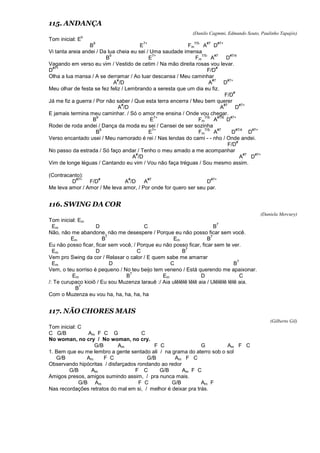 115. ANDANÇA
(Danilo Cagmmi, Edmundo Souto, Paulinho Tapajós)
Tom inicial: E
b
B
9
E
7+
Fm
7/5-
A
#7
D
#7+
Vi tanta areia andei / Da lua cheia eu sei / Uma saudade imensa
B
9
E
7+
Fm
7/5-
A
#7
D
#7/4
Vagando em verso eu vim / Vestido de cetim / Na mão direita rosas vou levar.
D
#7+
F/D
#
Olha a lua mansa / A se derramar / Ao luar descansa / Meu caminhar
A
#
/D A
#7
D
#7+
Meu olhar de festa se fez feliz / Lembrando a seresta que um dia eu fiz.
F/D
#
Já me fiz a guerra / Por não saber / Que esta terra encerra / Meu bem querer
A
#
/D A
#7
D
#7+
E jamais termina meu caminhar. / Só o amor me ensina / Onde vou chegar.
B
9
E
7+
Fm
7/5-
A
#7/6
D
#7+
Rodei de roda andei / Dança da moda eu sei / Cansei de ser sozinha
B
9
E
7+
Fm
7/5-
A
#7
D
#7/4
D
#7+
Verso encantado usei / Meu namorado é rei / Nas lendas do cami - - nho / Onde andei.
F/D
#
No passo da estrada / Só faço andar / Tenho o meu amado a me acompanhar
A
#
/D A
#7
D
#7+
Vim de longe léguas / Cantando eu vim / Vou não faça tréguas / Sou mesmo assim.
(Contracanto):
D
#7+
F/D
#
A
#
/D A
#7
D
#7+
Me leva amor / Amor / Me leva amor, / Por onde for quero ser seu par.
116. SWING DA COR
(Daniela Mercury)
Tom inicial: Em
Em D C B
7
Não, não me abandone, não me desespere / Porque eu não posso ficar sem você.
Em B
7
Em B
7
Eu não posso ficar, ficar sem você, / Porque eu não posso ficar, ficar sem te ver.
Em D C B
7
Vem pro Swing da cor / Relaxar o calor / E quem sabe me amarrar
Em D C B
7
Vem, o teu sorriso é pequeno / No teu beijo tem veneno / Está querendo me apaixonar.
Em B
7
Em D C
/: Te curupaco kioiô / Eu sou Muzenza larauê :/ Aia ulêlêlê lêlê aia / Ulêlêlê lêlê aia.
B
7
Com o Muzenza eu vou ha, ha, ha, ha, ha
117. NÃO CHORES MAIS
(Gilberto Gil)
Tom inicial: C
C G/B Am F C G C
No woman, no cry / No woman, no cry.
G/B Am F C G Am F C
1. Bem que eu me lembro a gente sentado ali / na grama do aterro sob o sol
G/B Am F C G/B Am F C
Observando hipócritas / disfarçados rondando ao redor
G/B Am F C G/B Am F C
Amigos presos, amigos sumindo assim, / pra nunca mais.
G/B Am F C G/B Am F
Nas recordações retratos do mal em si, / melhor é deixar pra trás.
 