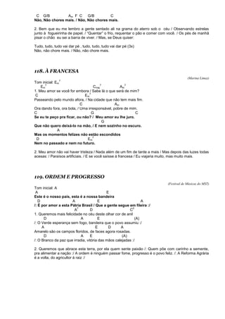 C G/B Am F C G/B C
Não, Não chores mais. / Não, Não chores mais.
2. Bem que eu me lembro a gente sentado ali na grama do aterro sob o céu / Observando estrelas
junto à fogueirinha de papel. / “Quentar” o frio, requentar o pão e comer com você. / Os pés de manhã
pisar o chão eu sei a barra de viver. / Mas, se Deus quiser:
Tudo, tudo, tudo vai dar pé , tudo, tudo, tudo vai dar pé (3x)
Não, não chore mais. / Não, não chore mais.
118. À FRANCESA
(Marina Lima))
Tom inicial: Em
7
Em
7
Cmaj
7
Am
7
1. Meu amor se você for embora / Sabe lá o que será de mim?
C Em
7
Passeando pelo mundo afora, / Na cidade que não tem mais fim.
C Am
Ora dando fora, ora bola, / Uma irresponsável, pobre de mim.
C G C
Se eu te peço pra ficar, ou não? / Meu amor eu lhe juro.
G
Que não quero deixá-lo na mão, / E nem sozinho no escuro.
A
Mas os momentos felizes não estão escondidos
D Em
7
Nem no passado e nem no futuro.
2. Meu amor não vai haver tristeza / Nada além de um fim de tarde a mais / Mas depois das luzes todas
acesas: / Paraísos artificiais. / E se você saísse à francesa / Eu viajaria muito, mas muito mais.
119. ORDEM E PROGRESSO
(Festival de Músicas do MST)
Tom inicial: A
A E
Este é o nosso país, esta é a nossa bandeira
D A E A
/: É por amor a esta Pátria Brasil / Que a gente segue em fileira :/
A
7
D C
0
1. Queremos mais felicidade no céu deste olhar cor de anil
D A E (A)
/: O Verde esperança sem fogo, bandeira que o povo assumiu :/
A E D A
Amarelo são os campos floridos, de faces agora rosadas.
D A E (A)
/: O Branco da paz que irradia, vitória das mãos calejadas :/
2. Queremos que abrace esta terra, por ela quem sente paixão /: Quem põe com carinho a semente,
pra alimentar a nação :/ A ordem é ninguém passar fome, progresso é o povo feliz. /: A Reforma Agrária
é a volta, do agricultor à raiz :/
 