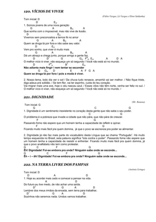 120. VÍCIOS DE VIVER
(Fábio Vargas, Lê Vargas e Elton Saldanha)
Tom inicial: D
D Em
1. Somos jovens de uma nova geração
G A Bm A
Que sonha com o impossível, mas não vive de ilusão.
D Em
Vivemos sem preconceitos e temos fé no amor
G A Bm A
Quem se droga tá por fora e não sabe seu valor.
D Em
Vem pro sonho, que viver é muito mais
G A Bm A
Dá um abraço e chega junto, porque amigo a gente faz.
D D
7
G Gm F
#
m Em A D A
O melhor vício é viver, não esqueça um só segundo / Você não está só no mundo.
D F
#
m B
7
Em
Não adianta mais fingir / nem tentar se esconder
G Gm D E A F G A
Quem se droga tá por fora / pois a moda é viver.
2. Nosso lema, todo dia ver o sol / Da chuva tudo renasce, amanhã vai ser melhor. / Não fique triste,
diga adeus prá solidão. / Se tem flor, vai ter espinho, cuida do teu coração.
Vai migrar mais uma ave, hoje o céu nasceu azul. / Esses vôos não têm norte, venha ser feliz no sul. /
O melhor vício é viver, não esqueça um só segundo / Você não está só no mundo. /
221. DIGNIDADE
(Mr. Banana)
Tom inicial: G
G C G
1. Dignidade é um sentimento inexistente no coração desta gente que não sabe o seu poder.
C G
O problema é a pobreza que invade a cidade que não pára, que não pára de crescer.
F G
Passando fome não espere que um homem tenha a capacidade de refletir e opinar.
F G
Ficando muito mais fácil pra quem domina, já que o povo se escraviza pra poder se alimentar.
2. Dignidade já não faz mais parte do vocabulário desta Língua que se chama “Português”. Há muito
tempo esquecida no Brasil, esta palavra significa “luta contra o poder”. Passando fome não espere que
um homem tenha a capacidade de resistir e enfrentar. Ficando muito mais fácil pra quem domina, já
que o povo analfabeto não tem como protestar.
G C F G
Êh! Dignidade! Foi-se embora pra onde? Ninguém sabe onde se esconde...
G C F G
Êh – i – êh! Dignidade! Foi-se embora pra onde? Ninguém sabe onde se esconde...
222. NA TERRA LIVRE DOS PAMPAS
(Antônio Gringo)
Tom inicial: D
D A D
1. Hoje eu acordei mais cedo e comecei a pensar na vida.
A D
Do futuro eu tive medo, de não achar uma saída.
D
7
G A D
Lembrei dos meus irmãos da enxada, sem terra para trabalhar,
D
7
G A D
Sozinhos não seremos nada. Unidos vamos trabalhar.
 