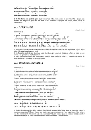D Em A D
Na Terra Livre dos Pampas, fé em Deus e pés no chão.
Em A D
A certeza no futuro e a esperança no coração
D
7
G A D
A certeza no futuro e a esperança no coração
2. A Mãe-Terra está pedindo para o jovem dar as mãos. Ser pastor do seu rebanho e seguir sua
missão. Na alegria de produzir, da terra o seu sustento e coragem de seguir, tendo Deus no
pensamento.
223. É PRA VALER
(Claudir Pressi)
Tom inicial: E
E B C
#
m G
#
m
1. Sonhei este país bem mais feliz / Sem medo, sem dor e solidão
A B E C
#
m F
#
m B
7
E E
7
Levaram este sonho, se foi tudo enfim / E eu não vou deixar que fique assim
A E C
#
m F
#
m B
7
E E
7
Ô lê, lê, lê, lê, lê, lê / Ô lê, lê, lê, lê, lê, á / Nas asas da esperança eu vou voar
A E C
#
m F
#
m B
7
E
Ô lê, lê, lê, lê, lê, lê / Ô lê, lê, lê, lê, lê, á / Este sonho é pra ver o sol brilhar
2. Só quero o que é meu e nada mais / Não quero é viver de ilusão / A vida é pra viver, agora é pra
valer / Me leva nesta luta com você.
3. As flores tão pedindo pra florir / As asas, liberdade, pra voar / Já chega de sofrer, na festa eu vou
entrar. / Só quero meu direito de amar.
4. Meus olhos têm magia, têm poder / Meu coração mais forte quer bater / O sol tem que brilhar, as
asas revoar / E a mudança vai ter que chegar.
224. MANDOU ME CHAMAR
(Jorge Trevisol)
Tom inicial: G
G C
1. Quem é esse que conhece / e jamais se esquece do universo?
G
Que às vezes parece longe, / mas que se sente, está tão perto?
C
Quem é esse que os poetas rimaram tanto / em suas poesias
G
Que o canto dos pequeninos / faz-nos sentir dele nostalgia?
A D
Quem é esse que, no sol, mostra o seu olhar / com intenso brilho
A D
E vemos na rua, nos rios, nas águas, / Na vida o seu espelho?
C G C G
Que é esse que me chama? / Que é esse que me ama?
C G C G
Que é esse que me chama? / Que é esse que me ama?
C G
/: Mandou me chamar, evangelizar / E pede de mim todo o meu amor. :/
C G
Lá - iá - lá - iá (lá - lá - lá - lará) Lê - rê - lê - rê.
C G
Lá - iá - lá - iá (lê - lê - lê - le-rê) - Lê - rê - lê - rê - Lá - iá - lá - iá.
2. Quem é esse que não deixa nenhum de nós / ser abandonado / Que anda no dia-a-dia, passo a
passo ao nosso lado? / Quem é esse que prefere sempre os pequeninos / aos orgulhosos / Que ouve a
voz dos humildes / E não tem medo dos poderosos? / Quem é esse que, se preciso, faz do deserto /
Nascer as flores / E do sono dos desanimados e desamparados / Novos amores?
 