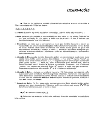 OBSERVAÇÕES
 Cifras são um conjunto de símbolos que servem para simplificar a escrita dos acordes. A
Cifra é composta de sete (07) partes. A saber:
1. Letra: A, B, C, D, E, F, G.
2. Acidente: Sustenido (#), Bemol (b) Dobrado Sustenido (x), Dobrado Bemol (bb), Bequadro ( )
3. Modo: Neste livro, são utilizados os modos Menor (uma terça menor = 1 tom e meio. É indicado por
um “eme” minúsculo: Am = Lá menor) e Maior (uma terça maior = 2 tons. É indicado pela
inexistência daquele “eme”: G = Sol maior).
4. Dissonância: são notas que se acrescentam ao modo para torná-lo dissonante e devem ser
representados por um número colocado após o modo. Este número representa a posição da nota
na escala. Pode-se utilizar várias dissonâncias num mesmo acorde, porém, os graus mais
freqüentes são: a quarta (4), a sexta (6), a sétima (7), a nona (9) - equivalente ao segundo grau
da escala, a décima primeira (11) - equivalente à quarta e a décima terceira (13) - equivalente ao
sexto grau da escala.
5. Alteração da Dissonância: As notas dissonantes podem ser provenientes da escala maior ou da
escala menor. Então, podem aparecer dois símbolos: - e +; o sinal “-“ significa “menor” nas
sextas, nonas e nas décimas terceiras (
6-
,
9-
,
13-
) ou pode significar “diminuta” para os intervalos
justos (quarta e quinta:
4-
,
5-
). Assim, Dm
5-
se lê: “ré menor com quinta diminuta” e Dm
6-
se lê “ré
menor com sexta menor”. O sinal “+” significa, normalmente, “aumentada”, pois os intervalos
“maiores” não precisam ser indicados. Então, D
9+
significa “ré maior com sexta aumentada”.
Essa regra apresenta uma única exceção: D
7+
se lê “ré maior com sétima maior”.
6. Alteração do Baixo: é indicada por uma barra transversa ( / ). Abaixo desta barra aparece a cifra
que deve ser usada como baixo. Por motivos gráficos, utilizamos a mesma barra para separar as
várias dissonâncias existentes nos acordes. Por isso, para não se confundir com um tipo de barra
ou outra, deve ser considerado Alteração do Baixo apenas a barra que apresentar, abaixo de si,
uma letra e nunca um número.
7. Acidente do Baixo: Por fim, essas notas que aparecem como Baixo alterado também podem
aparecer com algum dos acidentes. Veja como se lê , por extenso, este acorde: A
b
m
7+
/E
b
: Lá
bemol menor sétima maior, com Mi bemol no baixo!
 [A
0
]  é a mesma coisa que [Adim
7
].
 Os Acordes que aparecem no livro entre parêntesis devem ser executados na repetição da
linha melódica;
 