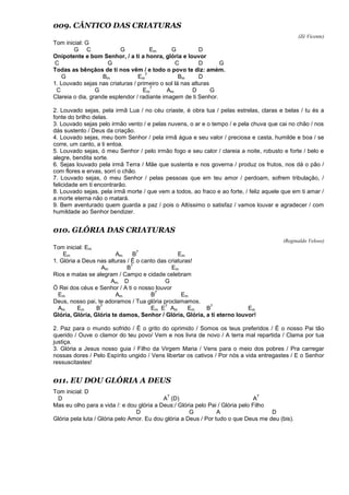 009. CÂNTICO DAS CRIATURAS
(Zé Vicente)
Tom inicial: G
G C G Em G D
Onipotente e bom Senhor, / a ti a honra, glória e louvor
C G C D G
Todas as bênçãos de ti nos vêm / e todo o povo te diz: amém.
G Bm Em
7
Bm D
1. Louvado sejas nas criaturas / primeiro o sol lá nas alturas
C G Em
7
Am D G
Clareia o dia, grande esplendor / radiante imagem de ti Senhor.
2. Louvado sejas, pela irmã Lua / no céu criaste, é obra tua / pelas estrelas, claras e belas / tu és a
fonte do brilho delas.
3. Louvado sejas pelo irmão vento / e pelas nuvens, o ar e o tempo / e pela chuva que cai no chão / nos
dás sustento / Deus da criação.
4. Louvado sejas, meu bom Senhor / pela irmã água e seu valor / preciosa e casta, humilde e boa / se
corre, um canto, a ti entoa.
5. Louvado sejas, ó meu Senhor / pelo irmão fogo e seu calor / clareia a noite, robusto e forte / belo e
alegre, bendita sorte.
6. Sejas louvado pela irmã Terra / Mãe que sustenta e nos governa / produz os frutos, nos dá o pão /
com flores e ervas, sorri o chão.
7. Louvado sejas, ó meu Senhor / pelas pessoas que em teu amor / perdoam, sofrem tribulação, /
felicidade em ti encontrarão.
8. Louvado sejas, pela irmã morte / que vem a todos, ao fraco e ao forte, / feliz aquele que em ti amar /
a morte eterna não o matará.
9. Bem aventurado quem guarda a paz / pois o Altíssimo o satisfaz / vamos louvar e agradecer / com
humildade ao Senhor bendizer.
010. GLÓRIA DAS CRIATURAS
(Reginaldo Veloso)
Tom inicial: Em
Em Am B
7
Em
1. Glória a Deus nas alturas / É o canto das criaturas!
Am B
7
Em
Rios e matas se alegram / Campo e cidade celebram
Am D G
Ó Rei dos céus e Senhor / A ti o nosso louvor
Em Am B
7
Em
Deus, nosso pai, te adoramos / Tua glória proclamamos.
Am Em B
7
Em E
7
Am Em B
7
Em
Glória, Glória, Glória te damos, Senhor / Glória, Glória, a ti eterno louvor!
2. Paz para o mundo sofrido / É o grito do oprimido / Somos os teus preferidos / É o nosso Pai tão
querido / Ouve o clamor do teu povo/ Vem e nos livra de novo / A terra mal repartida / Clama por tua
justiça.
3. Glória a Jesus nosso guia / Filho da Virgem Maria / Vens para o meio dos pobres / Pra carregar
nossas dores / Pelo Espírito ungido / Vens libertar os cativos / Por nós a vida entregastes / E o Senhor
ressuscitastes!
011. EU DOU GLÓRIA A DEUS
Tom inicial: D
D A
7
(D) A
7
Mas eu olho para a vida /: e dou glória a Deus:/ Glória pelo Pai / Glória pelo Filho
D G A D
Glória pela luta / Glória pelo Amor. Eu dou glória a Deus / Por tudo o que Deus me deu (bis).
 