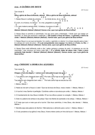 012. A GLÓRIA DE DEUS
(Zé Vicente)
Tom inicial: E
E B A B E
Olha a glória de Deus brilhando, aleluia! Olha a glória de Deus brilhando, aleluia!
E A B E B
7
1. Nosso Deus é o artista do universo / é a fonte da luz, do ar, da cor,
F
#
m B E A B E
É o som, é a música, é a dança / é o mar, jangadeiro e pescador.
E B E
/: É o seio materno sempre fértil, / é beleza, é pureza e é calor. :/
B E B A G
#
m F
#
m E A B E
Aleluia! (Aleluia!) Aleluia! (Aleluia!) Vamos criar, que é pra glória de Deus brilhar!
2. Nosso Deus é caminho e caminhada / do seu povo para a libertação. / Onde quer que esteja um
oprimido / é Javé que promove a redenção. /: Ele quebra a força do tirano, / e garante a vitória da
união :/ Aleluia! (Aleluia!) Aleluia! (Aleluia!). Vamos lutar, que é pra glória de Deus brilhar!
3. Nosso Deus é a voz que se levanta / é o canto, o gemido e o clamor / é o braço erguido para a luta /
é o abraço em nome do amor. /: É o pé conquistando novo espaço / é a terra, é o fruto, é a flor. :/
Aleluia! (Aleluia!) Aleluia! (Aleluia!). Vamos amar, que é pra glória de Deus brilhar.
4. Nosso Deus está brilhando noite e dia / pelos campos e praças do país / é presença na voz da
meninada / que convoca um futuro mais feliz. /: É a infinita razão de plena vida / todo o povo
cantando hoje bendiz! :/ Aleluia! (Aleluia!) Aleluia! (Aleluia!). Vamos cantar, que é pra glória de
Deus brilhar.
013. CHEGOU A HORA DA ALEGRIA
(Zé Vicente)
Tom inicial: Em
Em B Em B Em
Chegou a hora da alegria, /: vamos ouvir esta palavra que nos guia :/
Am Em Am B
7
Em E
7
1. Tua palavra vem chegando bem veloz / Por todo canto hoje se escuta tua voz.
Am D
7
G Em Am B
7
Em
Tua palavra vem chegando bem veloz / Por todo canto hoje se escuta tua voz.
B
7
Em
/: Aleluia, Aleluia :/
2. Nada se cria sem a força e o calor / Que sai da boca de Deus, nosso criador. /: Aleluia, Aleluia :/
3. A tua lei ó meu Senhor é perfeição / Conforta a alma e nos educa pra união. /: Aleluia, Aleluia :/
4. O mandamento de meu Deus é retidão / É luz nos olhos e prazer no coração. /: Aleluia, Aleluia :/
5. Esta é a palavra da certeza e da justiça / Que nos liberta da opressão e da cobiça. /: Aleluia, Aleluia :/
6. É mais que ouro e mais que sol a tua lei / Dos teus caminhos, ó meu Deus, não desviei. /: Aleluia,
Aleluia :/
7. Bendita seja esta palavra do Senhor / Mel saboroso e alimento para o amor. /: Aleluia, Aleluia :/
8. O céu proclama a tua glória ó meu Deus, A terra inteira canta um hino de louvor /: Aleluia, Aleluia :/
 