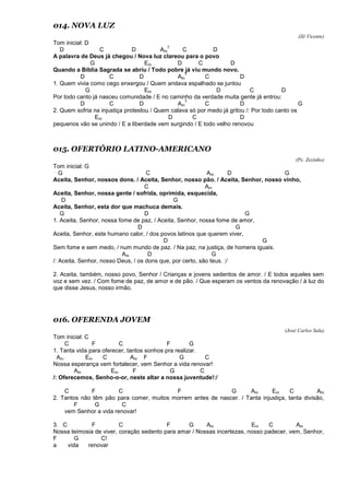 014. NOVA LUZ
(Zé Vicente)
Tom inicial: D
D C D Am
7
C D
A palavra de Deus já chegou / Nova luz clareou para o povo
G Em D C D
Quando a Bíblia Sagrada se abriu / Todo pobre já viu mundo novo.
D C D Am
7
C D
1. Quem vivia como cego enxergou / Quem andava espalhado se juntou
G Em D C D
Por todo canto já nasceu comunidade / E no caminho da verdade muita gente já entrou:
D C D Am
7
C D G
2. Quem sofria na injustiça protestou / Quem calava só por medo já gritou /: Por todo canto os
Em D C D
pequenos vão se unindo / E a liberdade vem surgindo / E todo velho renovou
015. OFERTÓRIO LATINO-AMERICANO
(Pe. Zezinho)
Tom inicial: G
G C Am D G
Aceita, Senhor, nossos dons. / Aceita, Senhor, nosso pão. / Aceita, Senhor, nosso vinho,
C Am
Aceita, Senhor, nossa gente / sofrida, oprimida, esquecida,
D G
Aceita, Senhor, esta dor que machuca demais.
G D G
1. Aceita, Senhor, nossa fome de paz, / Aceita, Senhor, nossa fome de amor,
D G
Aceita, Senhor, este humano calor, / dos povos latinos que querem viver,
D G
Sem fome e sem medo, / num mundo de paz. / Na paz, na justiça, de homens iguais.
Am D G
/: Aceita, Senhor, nosso Deus, / os dons que, por certo, são teus. :/
2. Aceita, também, nosso povo, Senhor / Crianças e jovens sedentos de amor. / E todos aqueles sem
voz e sem vez. / Com fome de paz, de amor e de pão. / Que esperam os ventos da renovação / à luz do
que disse Jesus, nosso irmão.
016. OFERENDA JOVEM
(José Carlos Sala)
Tom inicial: C
C F C F G
1. Tanta vida para oferecer, tantos sonhos pra realizar.
Am Em C Am F G C
Nossa esperança vem fortalecer, vem Senhor a vida renovar!
Am Em F G C
/: Oferecemos, Senho-o-or, neste altar a nossa juventude!:/
C F C F G Am Em C Am
2. Tantos não têm pão para comer, muitos morrem antes de nascer. / Tanta injustiça, tanta divisão,
F G C
vem Senhor a vida renovar!
3. C F C F G Am Em C Am
Nossa teimosia de viver, coração sedento para amar / Nossas incertezas, nosso padecer, vem, Senhor,
F G C!
a vida renovar
 