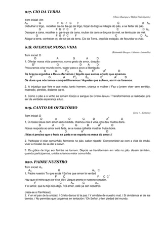 017. CIO DA TERRA
(Chico Buarque e Milton Nascimento)
Tom inicial: Am
Am G F G F C F C D Am
Debulhar o trigo, recolher ca-da ba-go de trigo, forjar do trigo o milagre do pão, e se fartar de pão.
G F G F C F C D Am
Decepar a cana, recolher a ga-ra-pa da cana, roubar da cana a doçura do mel, se lambuzar de mel.
G F G F C F C D Am
Afagar a terra, conhecer os de-se-jos da terra, Cio da Terra, propícia estação, de fecundar o chão.
018. OFERTAR NOSSA VIDA
(Rainundo Borges e Mateus Antonello)
Tom inicial: D
D A G A D
1. Ofertar nossa vida queremos, como gesto de amor, doação
D
7
G D A D
Procuramos criar mundo novo, trazer para o povo a libertação.
G A F
#
m Bm E
7
A
7
D
De braços erguidos a Deus ofertamos / Aquilo que somos e tudo que amamos
D
7
G A F
#
m Bm E
7
A
7
D
Os dons que nós temos compartilharemos / Aqueles que sofrem, sorrir os faremos.
2. A injustiça que fere e que mata, tanto homem, criança e mulher / Faz o jovem viver sem sentido,
frustrado, perdido, distante da fé.
3. Como o pão e o vinho se tornam Corpo e sangue de Cristo Jesus / Transformemos a realidade, pra
ser de verdade esperança e luz.
019. CANTO DE OFERTÓRIO
(José A. Santana)
Tom inicial: D
D A D G D A
7
D
1. O nosso Deus com amor sem medida, chamou-nos à vida, nos deu muitos dons.
D A D G D A
7
D
Nossa resposta ao amor será feita, se a nossa colheita mostrar frutos bons.
A D A
7
D
/:Mas é preciso que o fruto se parta e se reparta na mesa do amor.:/
2. Participar é criar comunhão, fermento no pão, saber repartir. Comprometer-se com a vida do irmão,
viver a missão de se dar e servir.
3. Os grãos de trigo em farinha se tornam. Depois se transformam em vida no pão. Assim também,
quando participamos, unidos criamos maior comunhão.
020. PADRE NUESTRO
Tom inicial: Am
Am G Am C
1. Padre nuestro Tu que estás / En los que aman la verdad
F C F C C
7
Haz que el reino que por ti se dió / Llegue pronto e nuestro corazón.
F C Am G Am
Y el amor, que tu hijo nos dejó, / El amor, esté ya con nosotros.
(reza-se o Pai-Nosso)
2. Y en el pan de la unidad, / Cristo danos tú la paz / Y olvídate de nuestro mal, / Si olvidamos el de los
demás, / No permitas que caigamos en tentación / Oh Señor, y ten piedad del mundo.
 