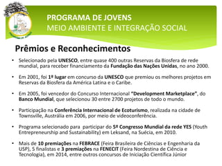 Prêmios e Reconhecimentos
• Selecionado pela UNESCO, entre quase 400 outras Reservas da Biosfera de rede
mundial, para receber financiamento da Fundação das Nações Unidas, no ano 2000.
• Em 2001, foi 1º lugar em concurso da UNESCO que premiou os melhores projetos em
Reservas da Biosfera da América Latina e o Caribe.
• Em 2005, foi vencedor do Concurso Internacional “Development Marketplace”, do
Banco Mundial, que selecionou 30 entre 2700 projetos de todo o mundo.
• Participação na Conferência Internacional de Ecoturismo, realizada na cidade de
Townsville, Austrália em 2006, por meio de videoconferência.
• Programa selecionado para participar do 5º Congresso Mundial da rede YES (Youth
Entrepreneurship and Sustainability) em Leksand, na Suécia, em 2010.
• Mais de 10 premiações na FEBRACE (Feira Brasileira de Ciências e Engenharia da
USP), 5 finalistas e 3 premiações na FENECIT (Feira Nordestina de Ciência e
Tecnologia), em 2014, entre outros concursos de Iniciação Científica Júnior
PROGRAMA DE JOVENS
MEIO AMBIENTE E INTEGRAÇÃO SOCIAL
 