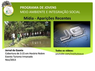 Mídia - Aparições Recentes
PROGRAMA DE JOVENS
MEIO AMBIENTE E INTEGRAÇÃO SOCIAL
Jornal da Gazeta
Cobertura de 3:15 em Horário Nobre
Evento Turismo Irmanado
Nov/2013
Todos os vídeos:
youtube.com/institutoaua
 