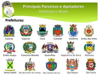 Prefeituras:
Principais Parceiros e Apoiadores
Históricos e Atuais
Caieiras Cajamar Cotia Cubatão Diadema Embu das Artes
Embu-Guaçu Francisco Morato Guarulhos Itapecerica da Serra Miracatu
Santo André São Bernardo do Campo São Caetano do Sul São Roque São Paulo
 