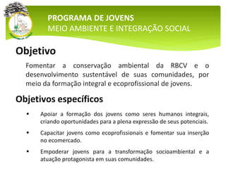 PROGRAMA DE JOVENS
MEIO AMBIENTE E INTEGRAÇÃO SOCIAL
Objetivos específicos
 Apoiar a formação dos jovens como seres humanos integrais,
criando oportunidades para a plena expressão de seus potenciais.
 Capacitar jovens como ecoprofissionais e fomentar sua inserção
no ecomercado.
 Empoderar jovens para a transformação socioambiental e a
atuação protagonista em suas comunidades.
Objetivo
Fomentar a conservação ambiental da RBCV e o
desenvolvimento sustentável de suas comunidades, por
meio da formação integral e ecoprofissional de jovens.
 