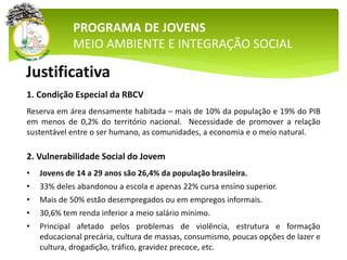 PROGRAMA DE JOVENS
MEIO AMBIENTE E INTEGRAÇÃO SOCIAL
Justificativa
1. Condição Especial da RBCV
Reserva em área densamente habitada – mais de 10% da população e 19% do PIB
em menos de 0,2% do território nacional. Necessidade de promover a relação
sustentável entre o ser humano, as comunidades, a economia e o meio natural.
2. Vulnerabilidade Social do Jovem
• Jovens de 14 a 29 anos são 26,4% da população brasileira.
• 33% deles abandonou a escola e apenas 22% cursa ensino superior.
• Mais de 50% estão desempregados ou em empregos informais.
• 30,6% tem renda inferior a meio salário mínimo.
• Principal afetado pelos problemas de violência, estrutura e formação
educacional precária, cultura de massas, consumismo, poucas opções de lazer e
cultura, drogadição, tráfico, gravidez precoce, etc.
 