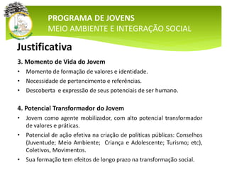 PROGRAMA DE JOVENS
MEIO AMBIENTE E INTEGRAÇÃO SOCIAL
3. Momento de Vida do Jovem
• Momento de formação de valores e identidade.
• Necessidade de pertencimento e referências.
• Descoberta e expressão de seus potenciais de ser humano.
4. Potencial Transformador do Jovem
• Jovem como agente mobilizador, com alto potencial transformador
de valores e práticas.
• Potencial de ação efetiva na criação de políticas públicas: Conselhos
(Juventude; Meio Ambiente; Criança e Adolescente; Turismo; etc),
Coletivos, Movimentos.
• Sua formação tem efeitos de longo prazo na transformação social.
Justificativa
 