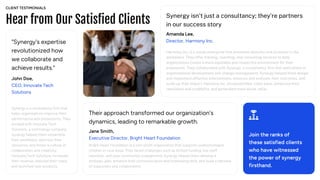 Hear from Our Satisfied Clients
Join the ranks of
these satisfied clients
who have witnessed
the power of synergy
firsthand.
John Doe,
CEO, Innovate Tech
Solutions
"Synergy's expertise
revolutionized how
we collaborate and
achieve results."
Synergy is a consultancy firm that
helps organizations improve their
performance and productivity. They
worked with Innovate Tech
Solutions, a technology company.
Synergy helped them streamline
their workflows, optimize their
resources, and foster a culture of
collaboration and creativity.
Innovate Tech Solutions increased
their revenue, reduced their costs,
and launched new products.
Jane Smith,
Executive Director, Bright Heart Foundation
Their approach transformed our organization's
dynamics, leading to remarkable growth.
Bright Heart Foundation is a non-profit organization that supports underprivileged
children in rural areas. They faced challenges such as limited funding, low staff
retention, and poor community engagement. Synergy helped them develop a
strategic plan, enhance their communication and fundraising skills, and build a network
of supporters and collaborators.
Amanda Lee,
Director, Harmony Inc.
Synergy isn’t just a consultancy; they’re partners
in our success story
Harmony Inc. is a social enterprise that promotes diversity and inclusion in the
workplace. They offer training, coaching, and consulting services to help
organizations create a more equitable and respectful environment for their
employees. They collaborated with Synergy, a consultancy firm that specializes in
organizational development and change management. Synergy helped them design
and implement effective interventions, measure and evaluate their outcomes, and
scale up their impact. Harmony Inc. increased their client base, enhanced their
reputation and credibility, and generated more social value.
CLIENT TESTIMONIALS
 