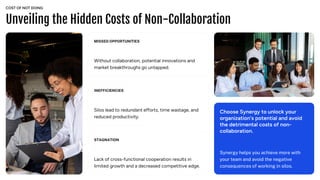 Unveiling the Hidden Costs of Non-Collaboration
MISSED OPPORTUNITIES
Without collaboration, potential innovations and
market breakthroughs go untapped.
INEFFICIENCIES
Silos lead to redundant efforts, time wastage, and
reduced productivity.
STAGNATION
Lack of cross-functional cooperation results in
limited growth and a decreased competitive edge.
Choose Synergy to unlock your
organization's potential and avoid
the detrimental costs of non-
collaboration.
Synergy helps you achieve more with
your team and avoid the negative
consequences of working in silos.
COST OF NOT DOING
 