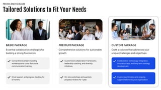 Tailored Solutions to Fit Your Needs
BASIC PACKAGE
Essential collaboration strategies for
building a strong foundation.
Comprehensive team-building
workshops and cross-functional
communication training.
Email support and progress tracking for
6 months.
Customized collaboration frameworks,
leadership coaching, and diversity
initiatives.
On-site workshops and quarterly
progress reviews for 1 year.
Collaborative technology integration,
innovation labs, and long-term strategy
development.
Customized timeline and ongoing
support tailored to your organization.
PREMIUM PACKAGE
Comprehensive solutions for sustainable
growth.
CUSTOM PACKAGE
Craft a solution that addresses your
unique challenges and objectives.
PRICING AND PACKAGES
 