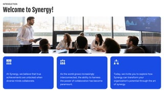 Welcome to Synergy!
INTRODUCTION
At Synergy, we believe that true
achievements are unlocked when
diverse minds collaborate.
As the world grows increasingly
interconnected, the ability to harness
the power of collaboration has become
paramount.
Today, we invite you to explore how
Synergy can transform your
organization's potential through the art
of synergy.
 