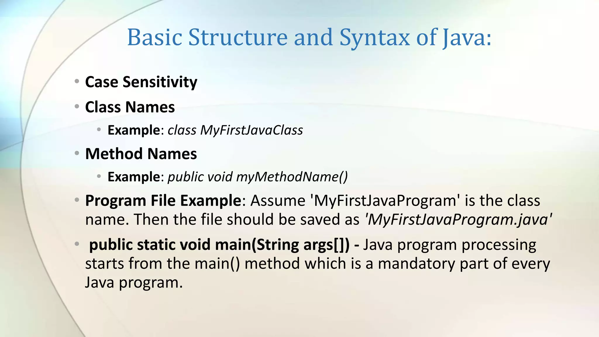 Basic Structure and Syntax of Java:
• Case Sensitivity
• Class Names
• Example: class MyFirstJavaClass
• Method Names
• Example: public void myMethodName()
• Program File Example: Assume 'MyFirstJavaProgram' is the class
name. Then the file should be saved as 'MyFirstJavaProgram.java'
• public static void main(String args[]) - Java program processing
starts from the main() method which is a mandatory part of every
Java program.
 