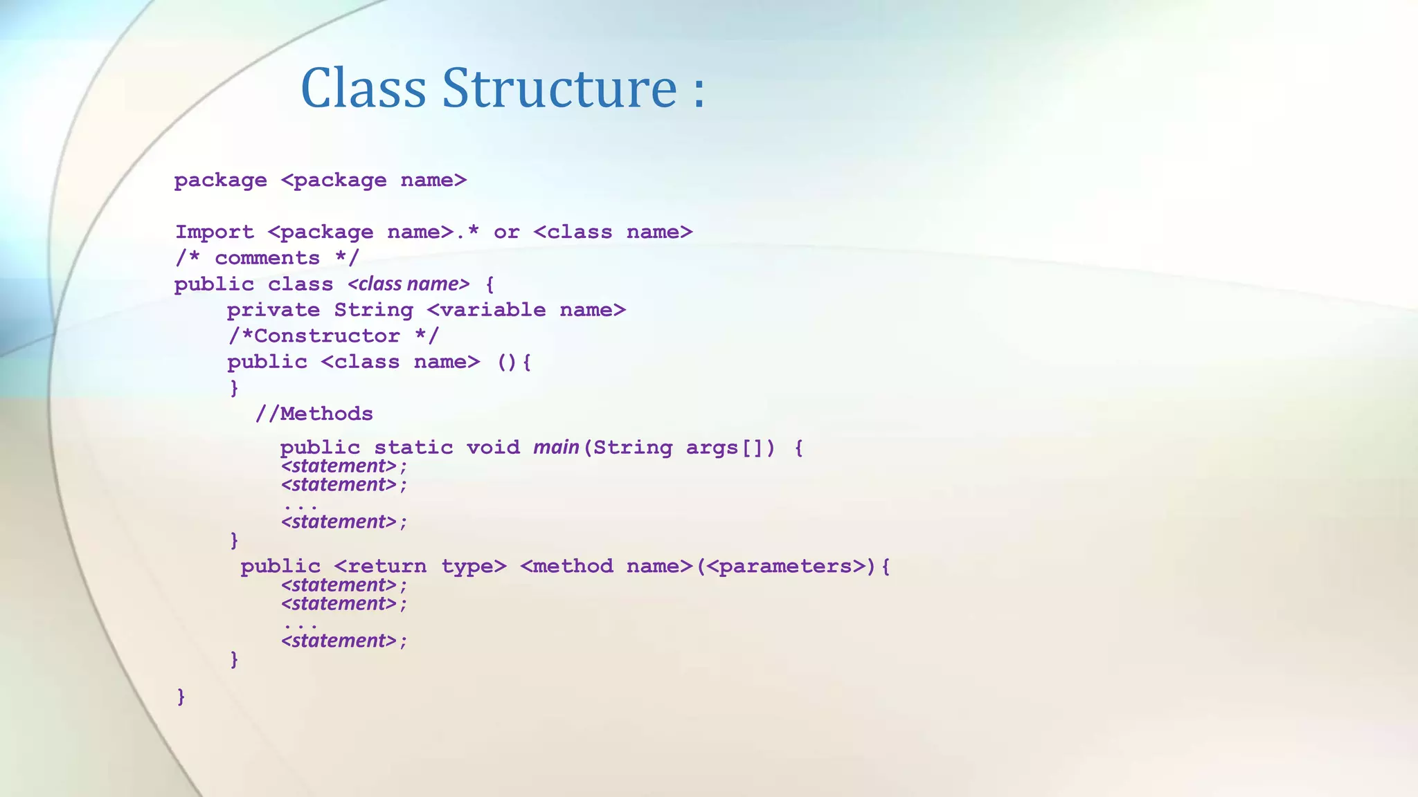 Class Structure :
package <package name>
Import <package name>.* or <class name>
/* comments */
public class <class name> {
private String <variable name>
/*Constructor */
public <class name> (){
}
//Methods
public static void main(String args[]) {
<statement>;
<statement>;
...
<statement>;
}
public <return type> <method name>(<parameters>){
<statement>;
<statement>;
...
<statement>;
}
}
 