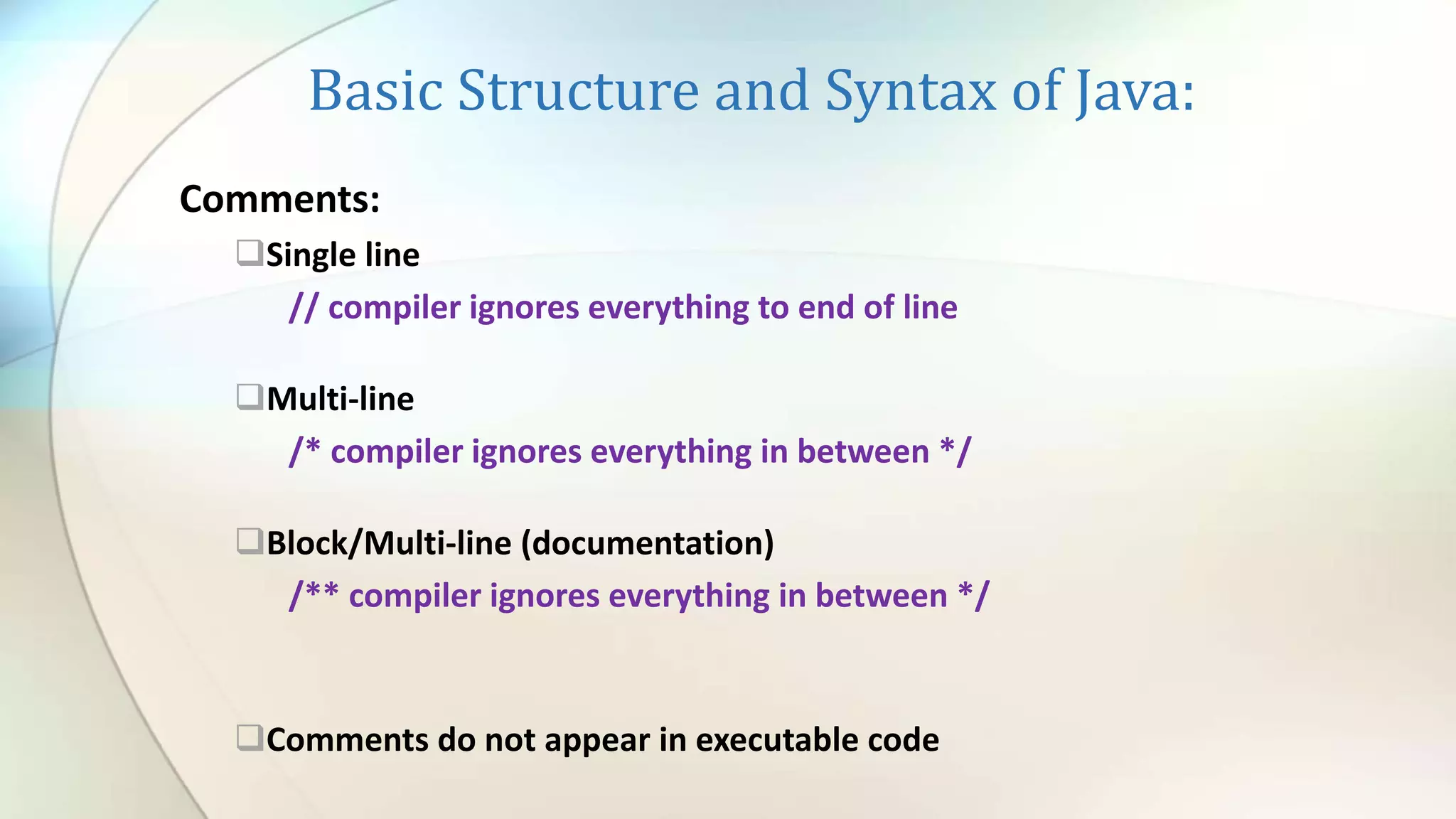 Basic Structure and Syntax of Java:
Comments:
Single line
// compiler ignores everything to end of line
Multi-line
/* compiler ignores everything in between */
Block/Multi-line (documentation)
/** compiler ignores everything in between */
Comments do not appear in executable code
 