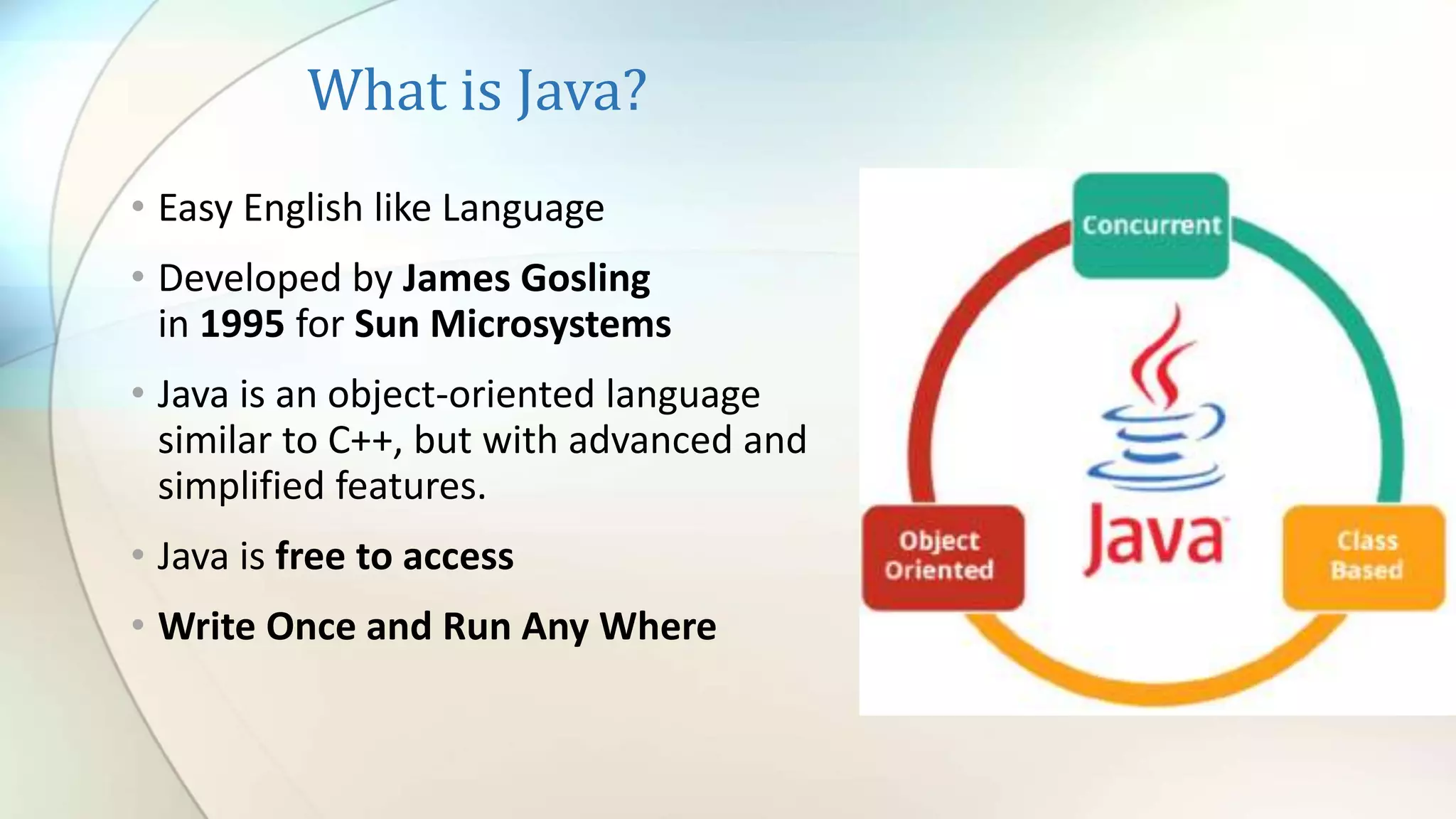 What is Java?
• Easy English like Language
• Developed by James Gosling
in 1995 for Sun Microsystems
• Java is an object-oriented language
similar to C++, but with advanced and
simplified features.
• Java is free to access
• Write Once and Run Any Where
 