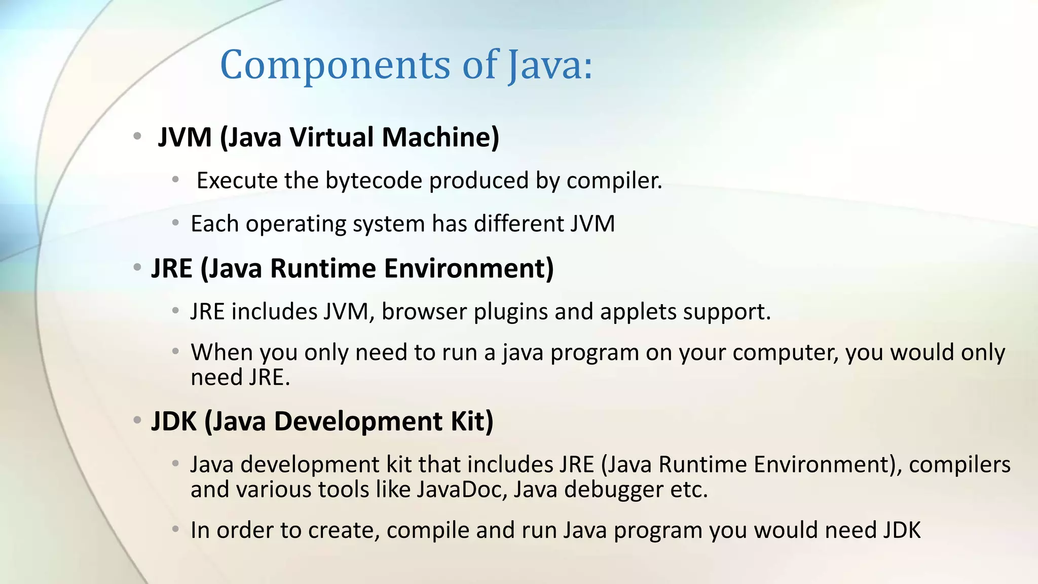 Components of Java:
• JVM (Java Virtual Machine)
• Execute the bytecode produced by compiler.
• Each operating system has different JVM
• JRE (Java Runtime Environment)
• JRE includes JVM, browser plugins and applets support.
• When you only need to run a java program on your computer, you would only
need JRE.
• JDK (Java Development Kit)
• Java development kit that includes JRE (Java Runtime Environment), compilers
and various tools like JavaDoc, Java debugger etc.
• In order to create, compile and run Java program you would need JDK
 