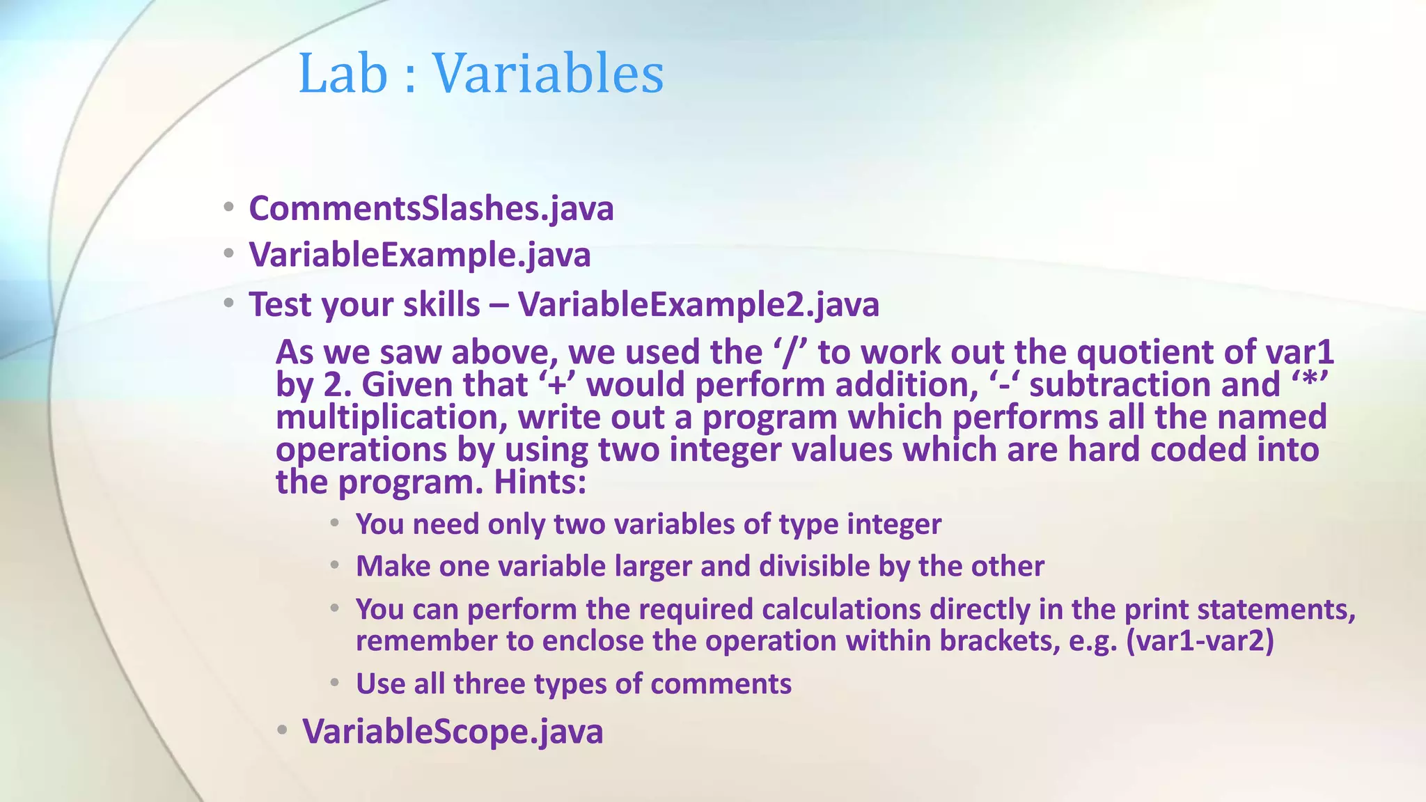 Lab : Variables
• CommentsSlashes.java
• VariableExample.java
• Test your skills – VariableExample2.java
As we saw above, we used the ‘/’ to work out the quotient of var1
by 2. Given that ‘+’ would perform addition, ‘-‘ subtraction and ‘*’
multiplication, write out a program which performs all the named
operations by using two integer values which are hard coded into
the program. Hints:
• You need only two variables of type integer
• Make one variable larger and divisible by the other
• You can perform the required calculations directly in the print statements,
remember to enclose the operation within brackets, e.g. (var1-var2)
• Use all three types of comments
• VariableScope.java
 
