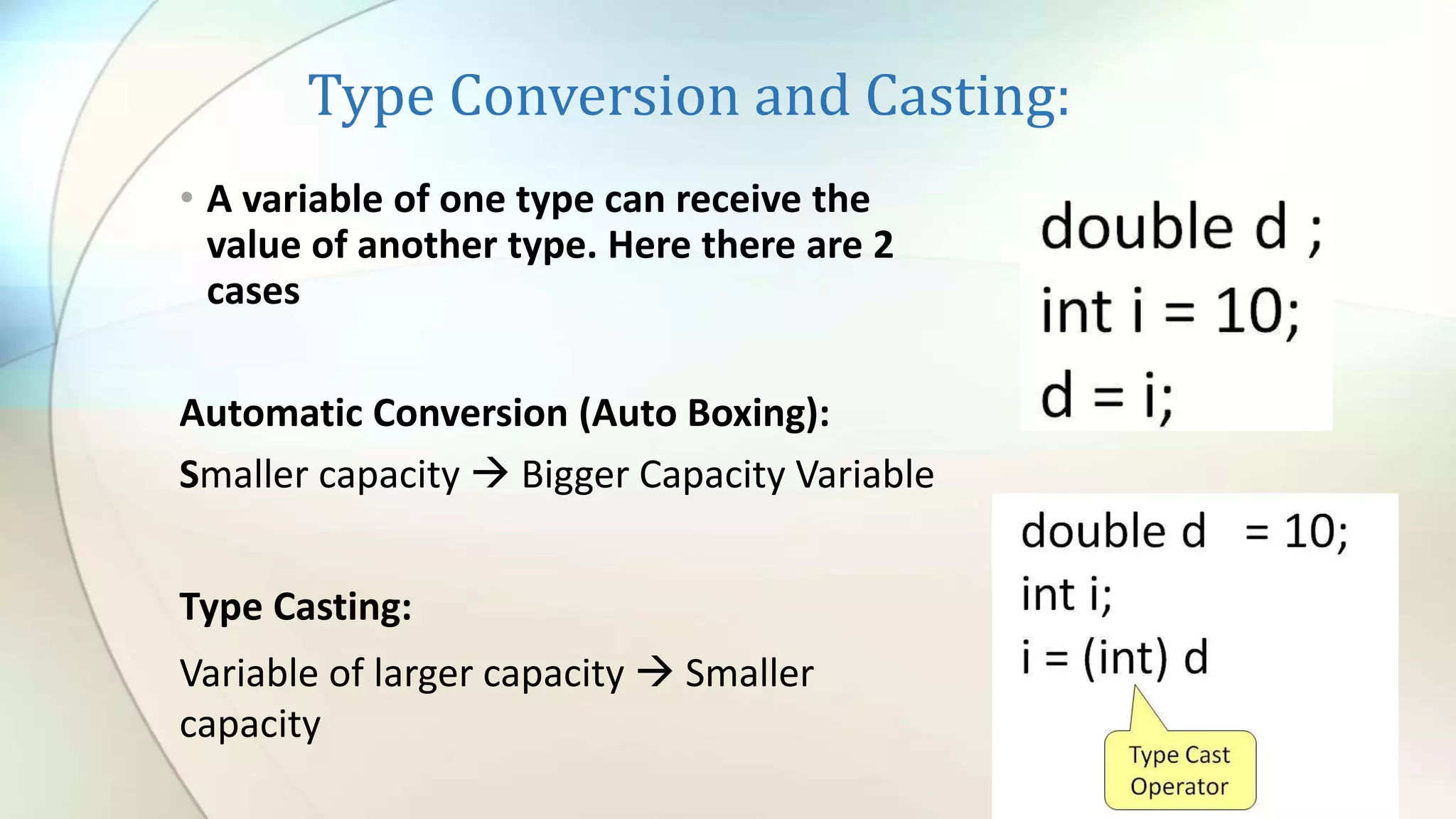 Type Conversion and Casting:
• A variable of one type can receive the
value of another type. Here there are 2
cases
Automatic Conversion (Auto Boxing):
Smaller capacity  Bigger Capacity Variable
Type Casting:
Variable of larger capacity  Smaller
capacity
 