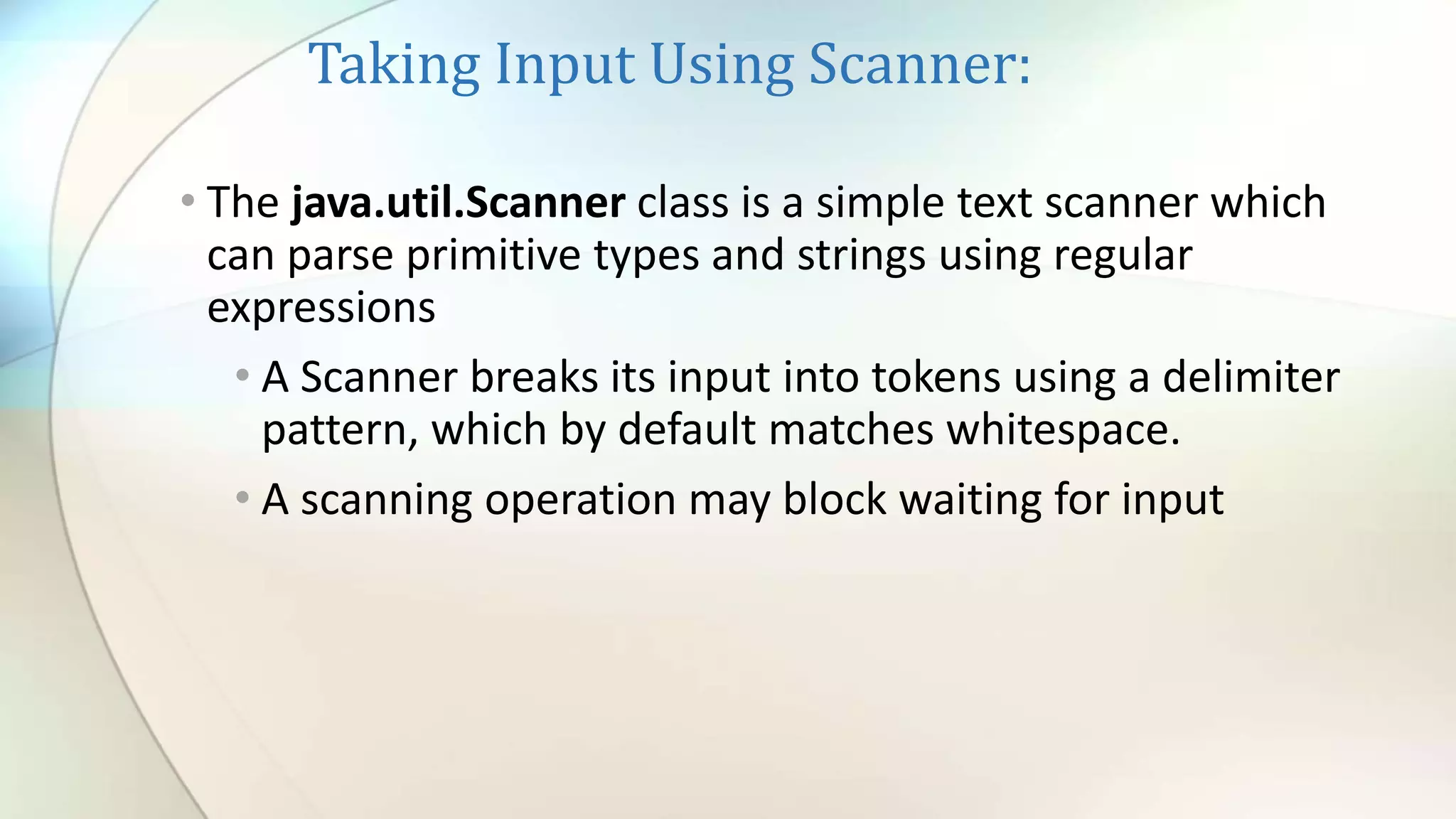 Taking Input Using Scanner:
• The java.util.Scanner class is a simple text scanner which
can parse primitive types and strings using regular
expressions
• A Scanner breaks its input into tokens using a delimiter
pattern, which by default matches whitespace.
• A scanning operation may block waiting for input
 