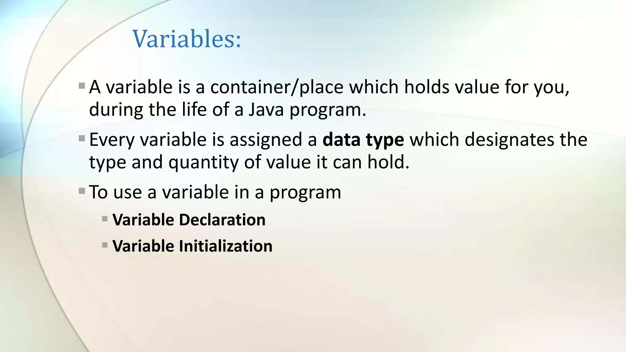 Variables:
A variable is a container/place which holds value for you,
during the life of a Java program.
Every variable is assigned a data type which designates the
type and quantity of value it can hold.
To use a variable in a program
 Variable Declaration
 Variable Initialization
 