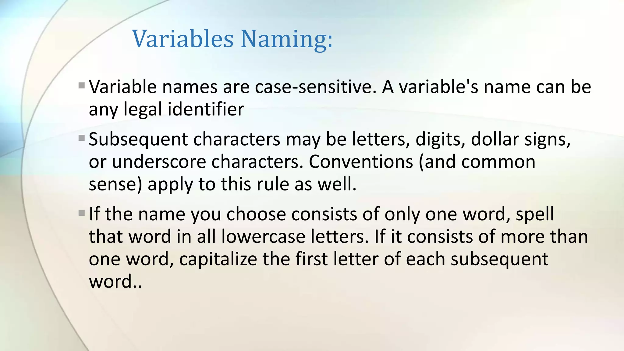 Variables Naming:
Variable names are case-sensitive. A variable's name can be
any legal identifier
Subsequent characters may be letters, digits, dollar signs,
or underscore characters. Conventions (and common
sense) apply to this rule as well.
If the name you choose consists of only one word, spell
that word in all lowercase letters. If it consists of more than
one word, capitalize the first letter of each subsequent
word..
 