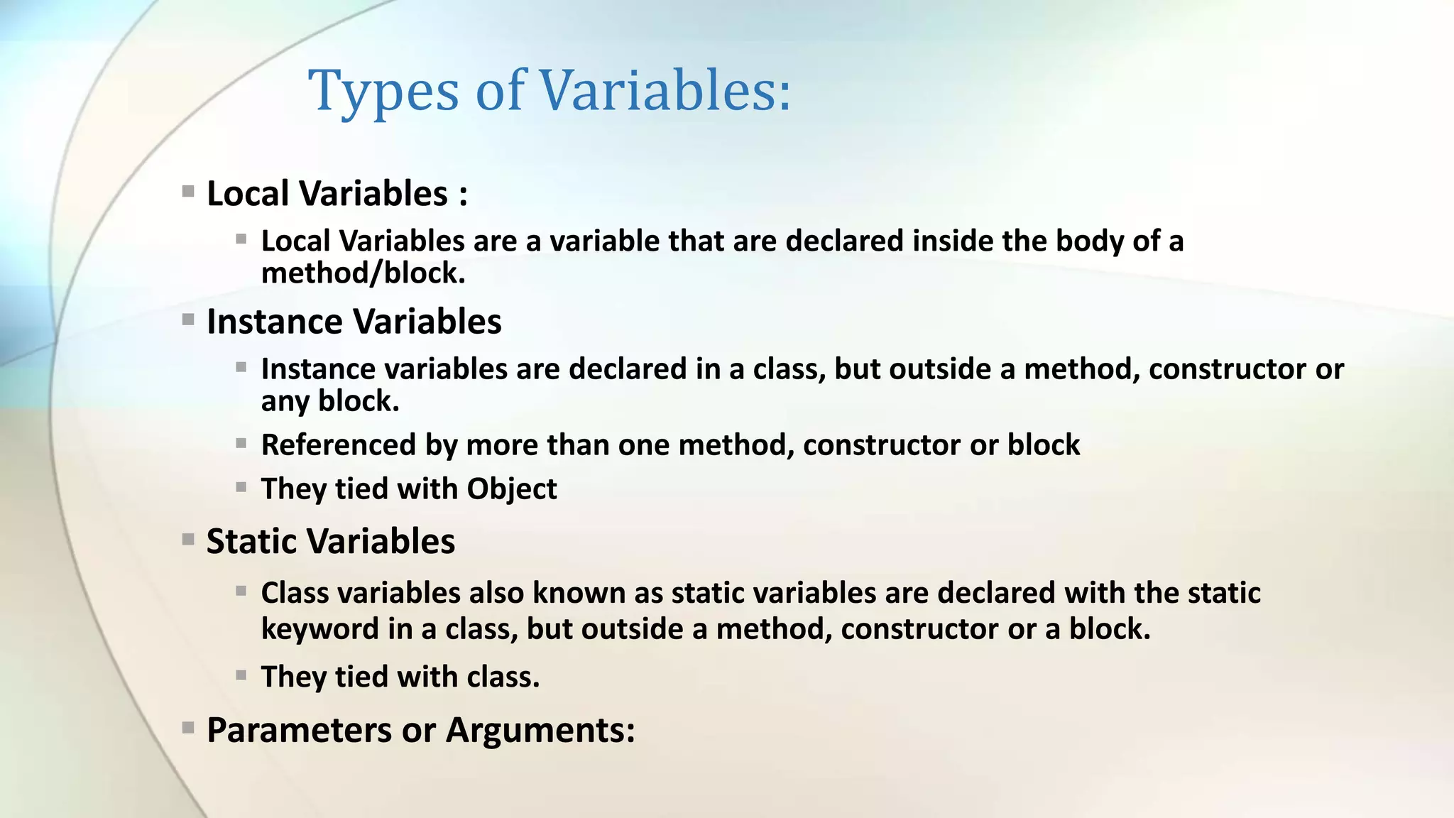 Types of Variables:
 Local Variables :
 Local Variables are a variable that are declared inside the body of a
method/block.
 Instance Variables
 Instance variables are declared in a class, but outside a method, constructor or
any block.
 Referenced by more than one method, constructor or block
 They tied with Object
 Static Variables
 Class variables also known as static variables are declared with the static
keyword in a class, but outside a method, constructor or a block.
 They tied with class.
 Parameters or Arguments:
 