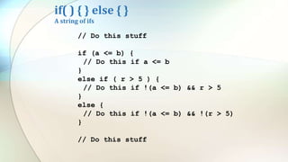 if( ) { } else { }
A string of ifs
// Do this stuff
if (a <= b) {
// Do this if a <= b
}
else if ( r > 5 ) {
// Do this if !(a <= b) && r > 5
}
else {
// Do this if !(a <= b) && !(r > 5)
}
// Do this stuff
 