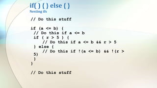 if( ) { } else { }
Nesting ifs
// Do this stuff
if (a <= b) {
// Do this if a <= b
if ( r > 5 ) {
// Do this if a <= b && r > 5
} else {
// Do this if !(a <= b) && !(r >
5)
}
}
// Do this stuff
 