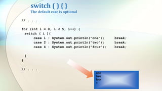 switch ( ) { }
The default case is optional
// . . .
for (int i = 0, i < 5, i++) {
switch ( i ){
case 1 : System.out.println("one"); break;
case 2 : System.out.println("two"); break;
case 4 : System.out.println("four"); break;
}
}
// . . .
one
two
four
>
 