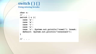 switch ( ) { }
Using missing breaks
char c;
// . . .
switch ( c ){
case 'a':
case 'e':
case 'i':
case 'o':
case 'u': System.out.println("vowel"); break;
default: System.out.println("consonant");
}
// . . .
 