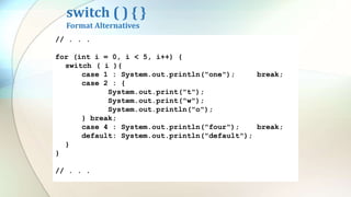 switch ( ) { }
Format Alternatives
// . . .
for (int i = 0, i < 5, i++) {
switch ( i ){
case 1 : System.out.println("one"); break;
case 2 : System.out.println("two"); break;
case 4 : System.out.println("four"); break;
default: System.out.println("default");
}
}
// . . .
// . . .
for (int i = 0, i < 5, i++) {
switch ( i ){
case 1 : System.out.println("one");
break;
case 2 : System.out.println("two");
break;
case 4 : System.out.println("four");
break;
default: System.out.println("default");
}
}
// . . .
// . . .
for (int i = 0, i < 5, i++) {
switch ( i ){
case 1 : System.out.println("one"); break;
case 2 : {
System.out.print("t");
System.out.print("w");
System.out.println("o");
} break;
case 4 : System.out.println("four"); break;
default: System.out.println("default");
}
}
// . . .
 