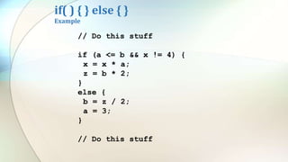 if( ) { } else { }
Example
// Do this stuff
if (a <= b && x != 4) {
x = x * a;
z = b * 2;
}
else {
b = z / 2;
a = 3;
}
// Do this stuff
 