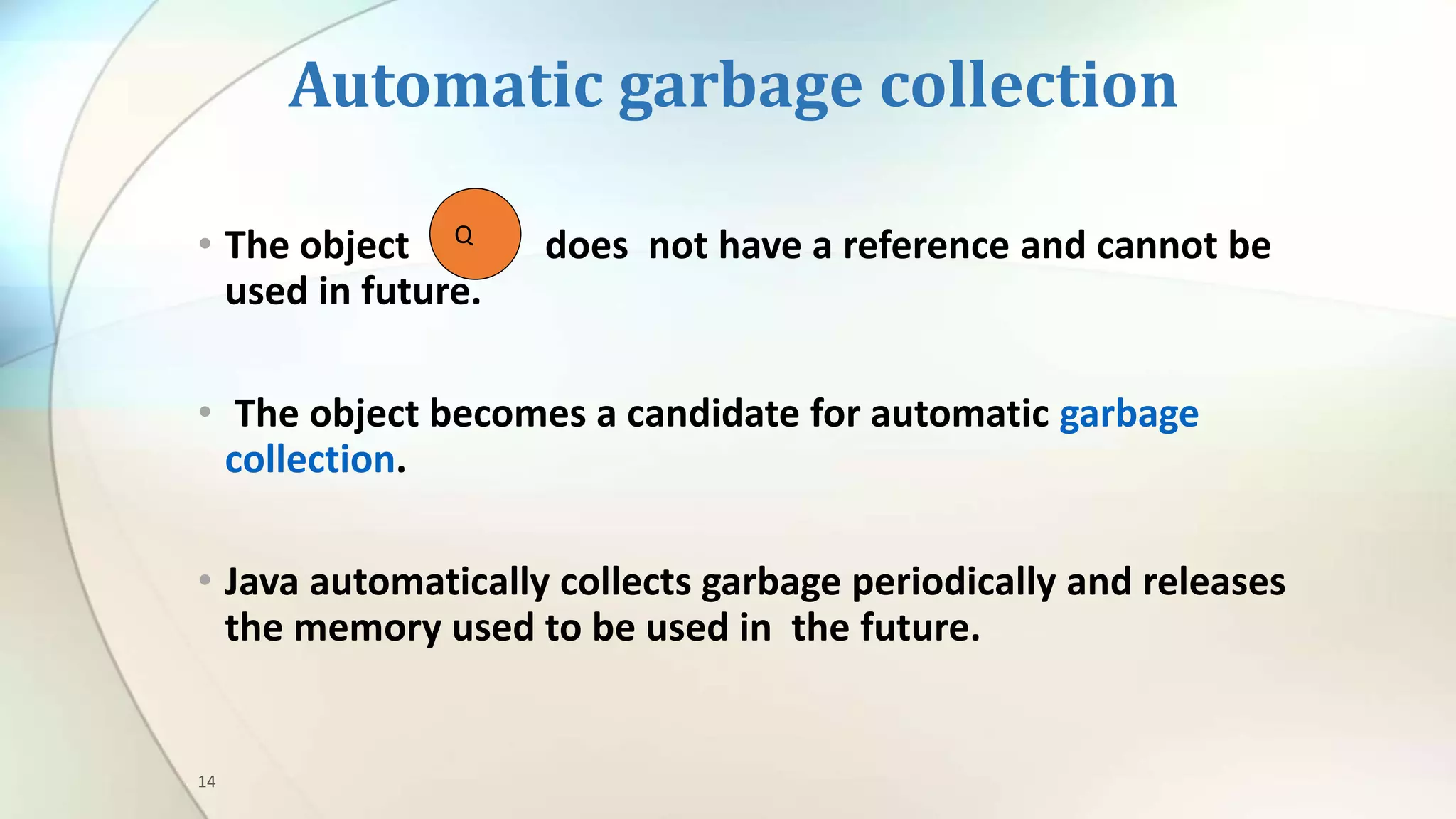 14
Automatic garbage collection
• The object does not have a reference and cannot be
used in future.
• The object becomes a candidate for automatic garbage
collection.
• Java automatically collects garbage periodically and releases
the memory used to be used in the future.
Q
 