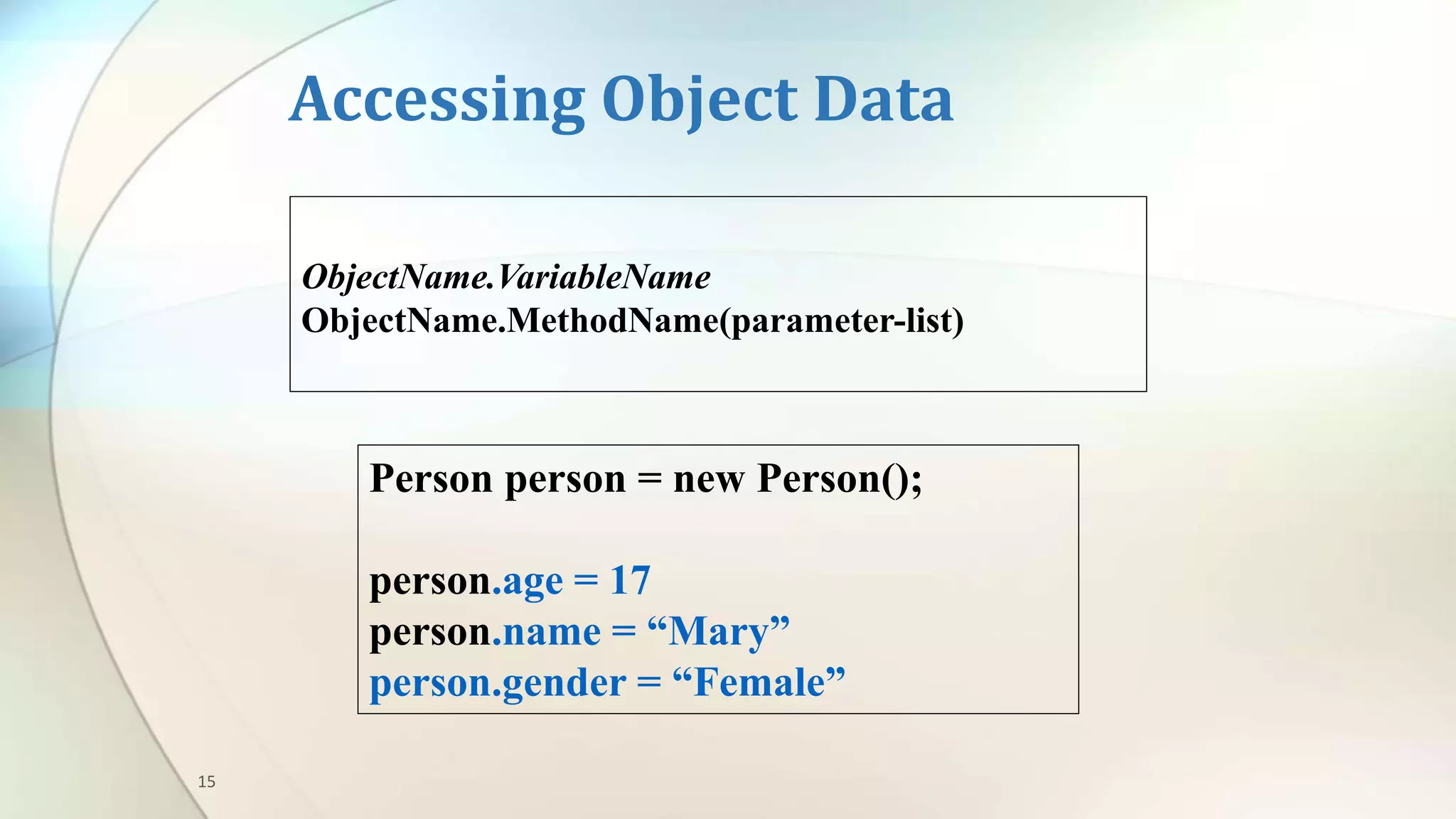15
Accessing Object Data
Person person = new Person();
person.age = 17
person.name = “Mary”
person.gender = “Female”
ObjectName.VariableName
ObjectName.MethodName(parameter-list)
 