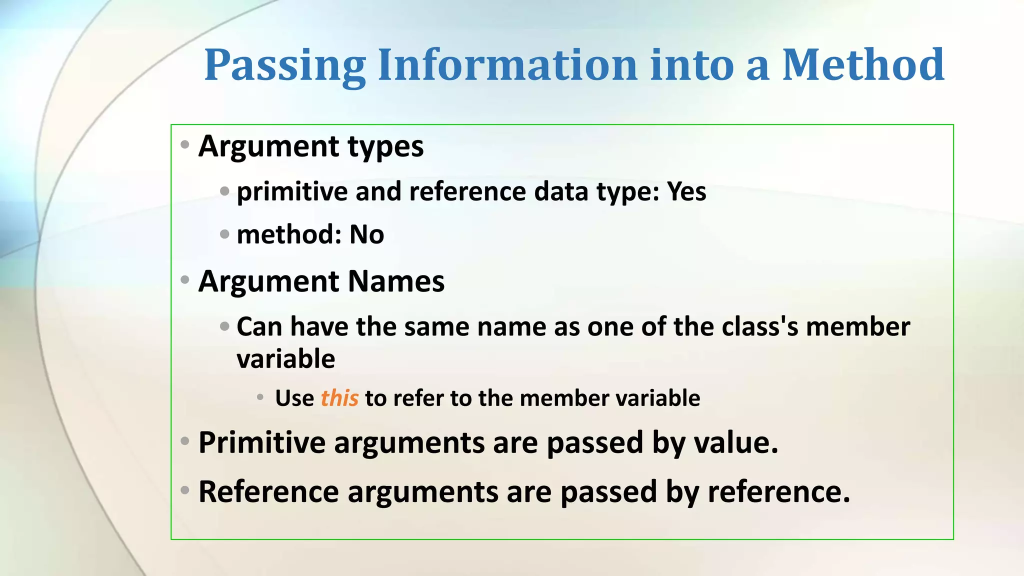 Passing Information into a Method
• Argument types
•primitive and reference data type: Yes
•method: No
• Argument Names
•Can have the same name as one of the class's member
variable
• Use this to refer to the member variable
• Primitive arguments are passed by value.
• Reference arguments are passed by reference.
 