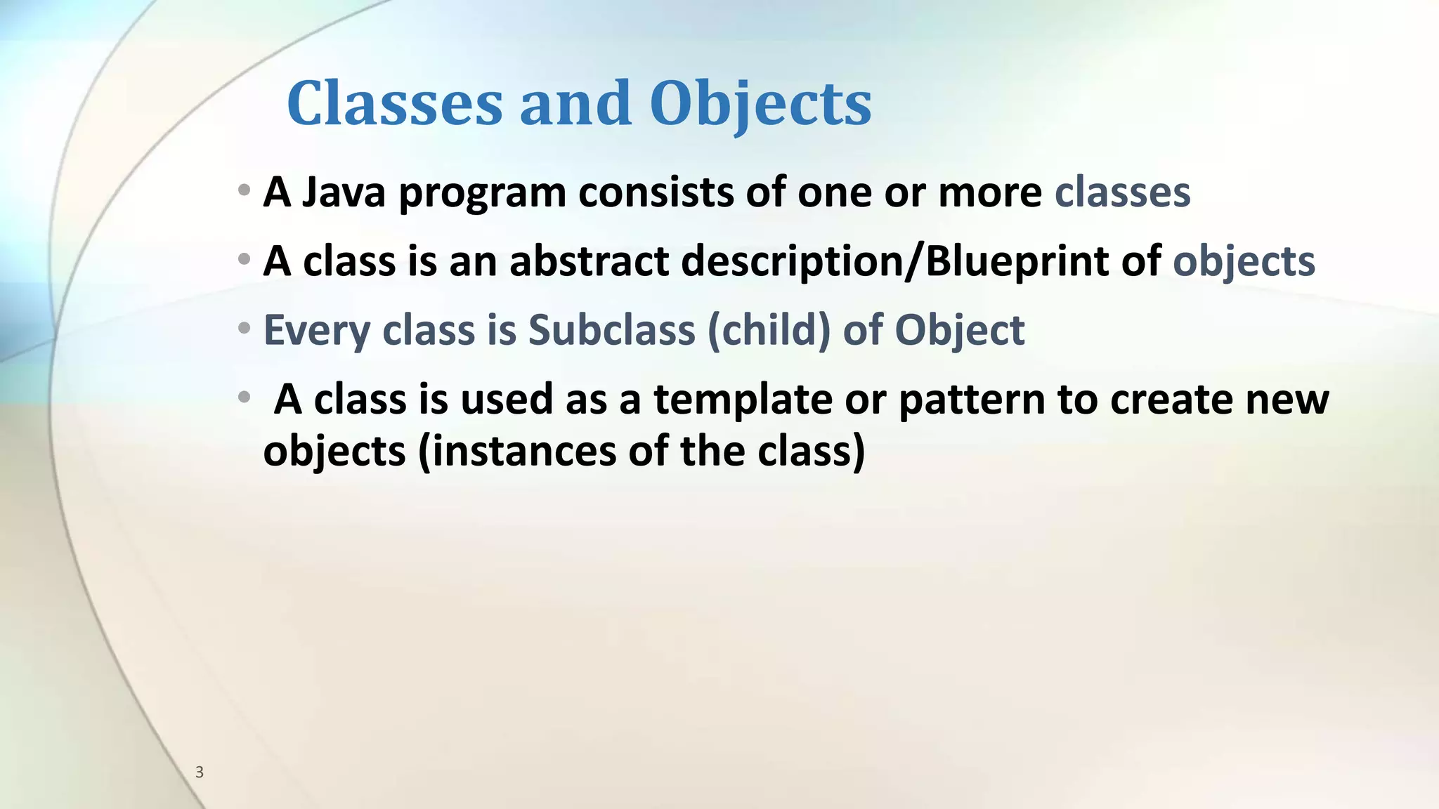 3
Classes and Objects
• A Java program consists of one or more classes
• A class is an abstract description/Blueprint of objects
• Every class is Subclass (child) of Object
• A class is used as a template or pattern to create new
objects (instances of the class)
 