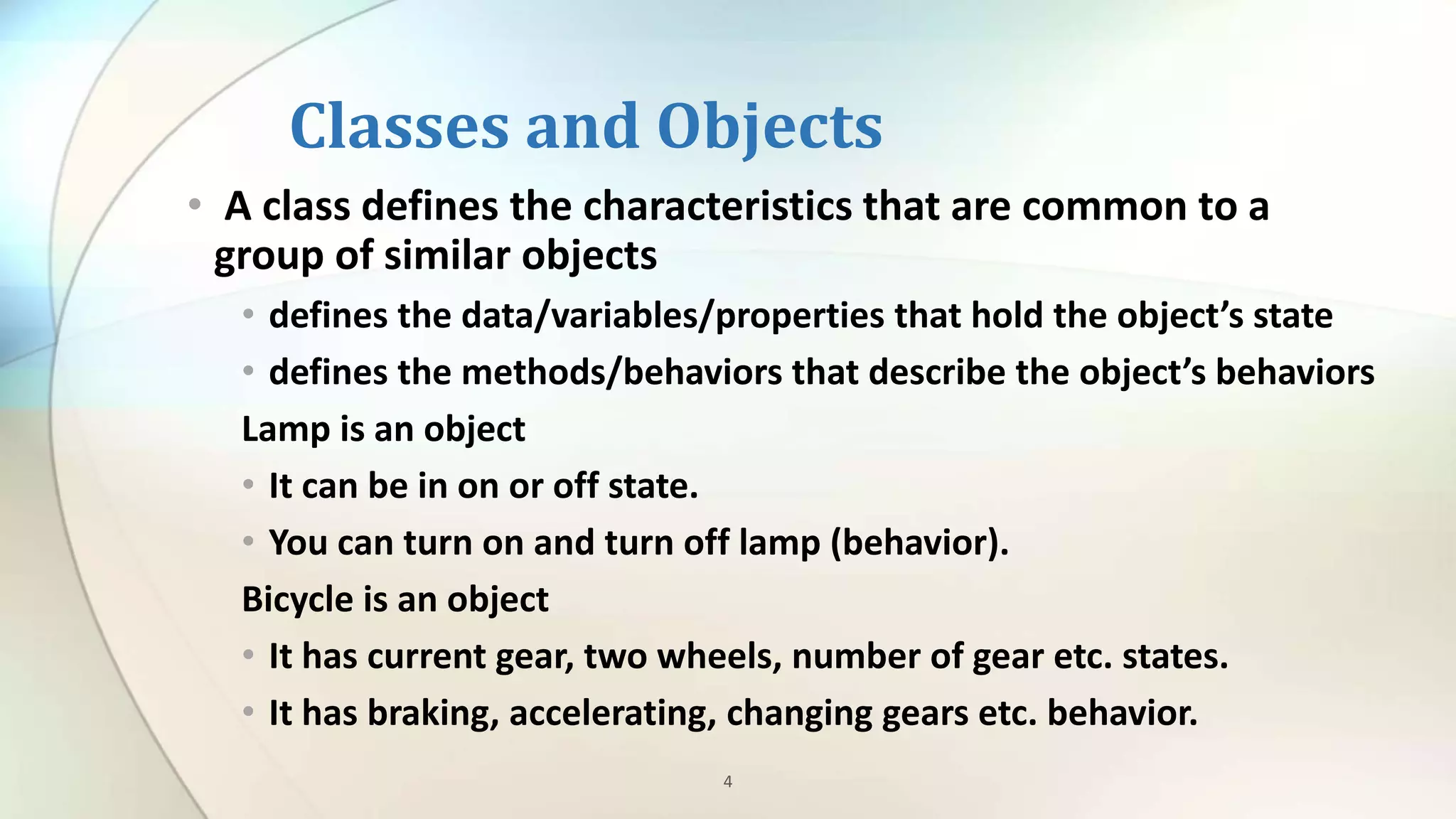 4
Classes and Objects
• A class defines the characteristics that are common to a
group of similar objects
• defines the data/variables/properties that hold the object’s state
• defines the methods/behaviors that describe the object’s behaviors
Lamp is an object
• It can be in on or off state.
• You can turn on and turn off lamp (behavior).
Bicycle is an object
• It has current gear, two wheels, number of gear etc. states.
• It has braking, accelerating, changing gears etc. behavior.
 