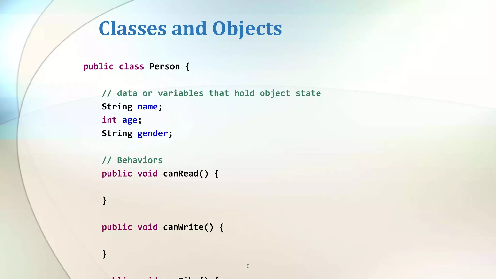 6
Classes and Objects
public class Person {
// data or variables that hold object state
String name;
int age;
String gender;
// Behaviors
public void canRead() {
}
public void canWrite() {
}
 