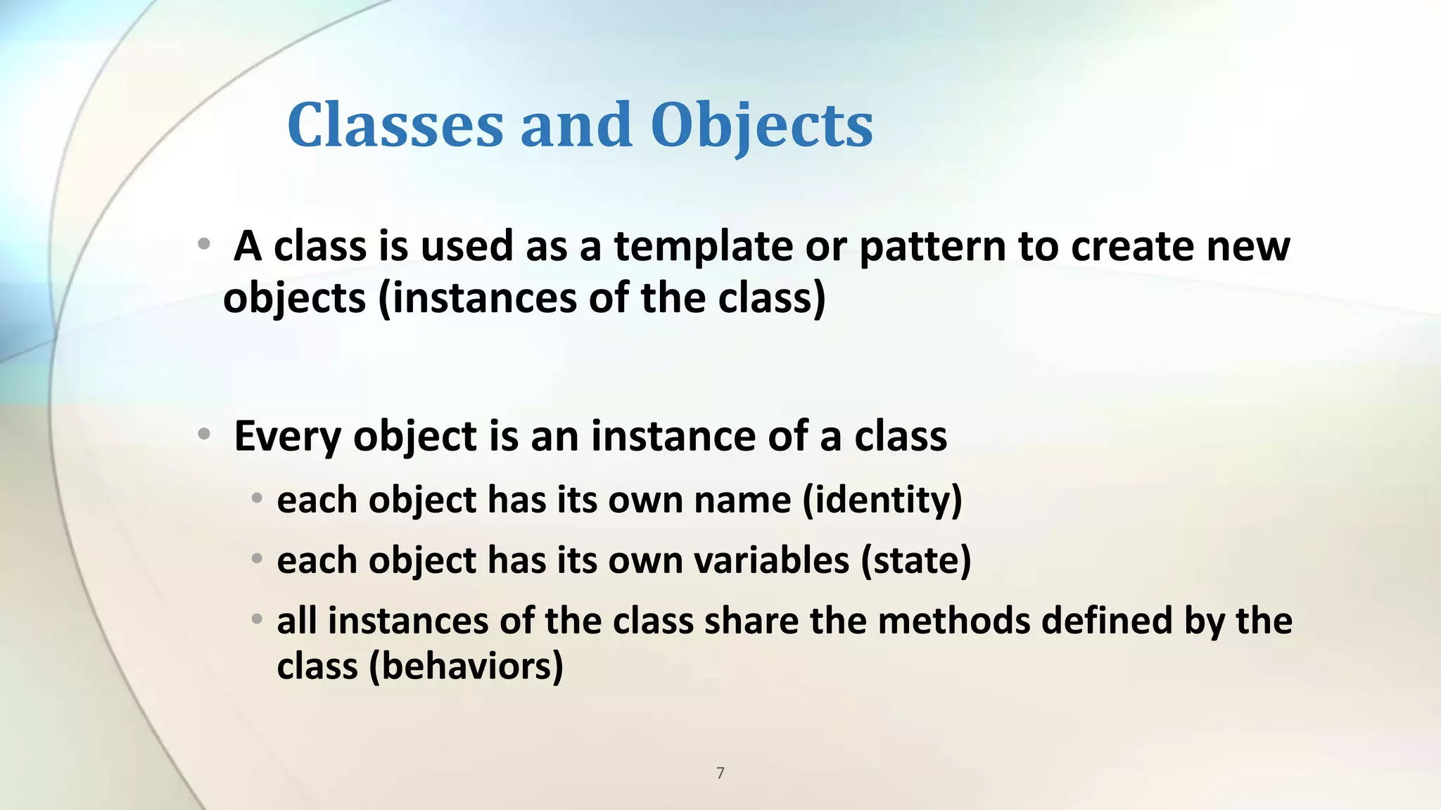 7
Classes and Objects
• A class is used as a template or pattern to create new
objects (instances of the class)
• Every object is an instance of a class
• each object has its own name (identity)
• each object has its own variables (state)
• all instances of the class share the methods defined by the
class (behaviors)
 