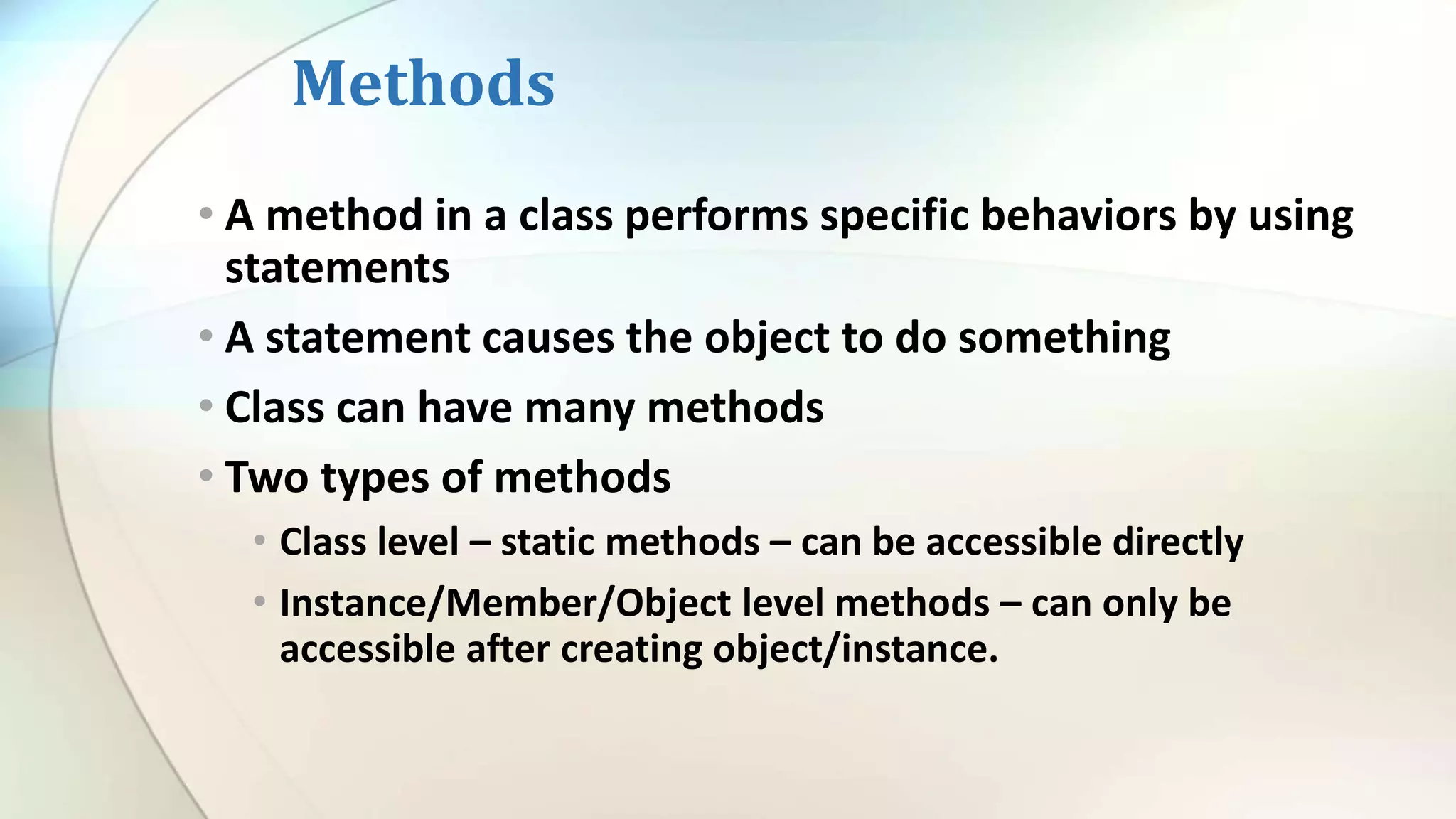 Methods
• A method in a class performs specific behaviors by using
statements
• A statement causes the object to do something
• Class can have many methods
• Two types of methods
• Class level – static methods – can be accessible directly
• Instance/Member/Object level methods – can only be
accessible after creating object/instance.
 