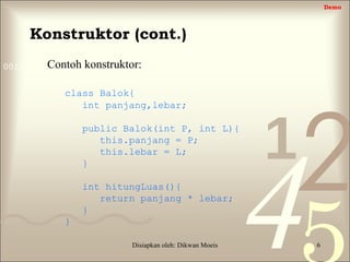 421
0011 0010 1010 1101 0001 0100 1011
Disiapkan oleh: Dikwan Moeis 6
Konstruktor (cont.)
Contoh konstruktor:
class Balok{
int panjang,lebar;
public Balok(int P, int L){
this.panjang = P;
this.lebar = L;
}
int hitungLuas(){
return panjang * lebar;
}
}
Demo
 