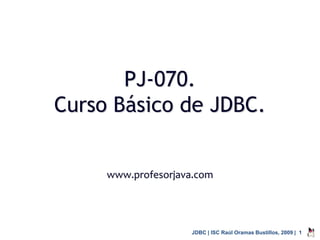 PJ-070.
Curso Básico de JDBC.


     www.profesorjava.com




                     JDBC | ISC Raúl Oramas Bustillos, 2009 | 1
 