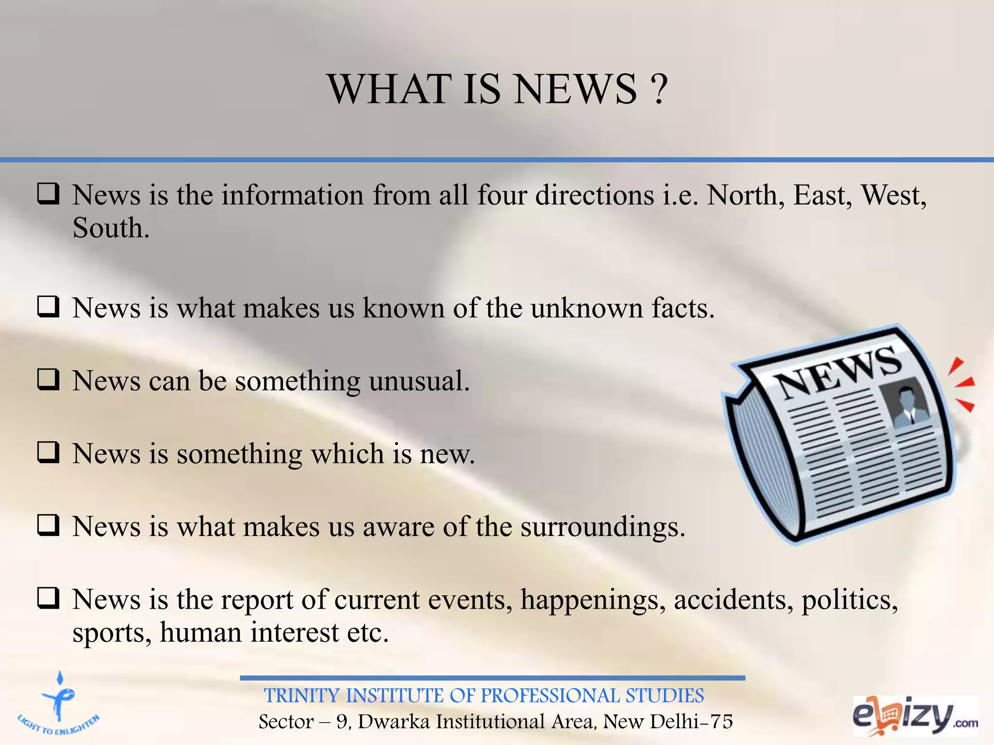 TRINITY INSTITUTE OF PROFESSIONAL STUDIES
Sector – 9, Dwarka Institutional Area, New Delhi-75
WHAT IS NEWS ?
 News is the information from all four directions i.e. North, East, West,
South.
 News is what makes us known of the unknown facts.
 News can be something unusual.
 News is something which is new.
 News is what makes us aware of the surroundings.
 News is the report of current events, happenings, accidents, politics,
sports, human interest etc.
 