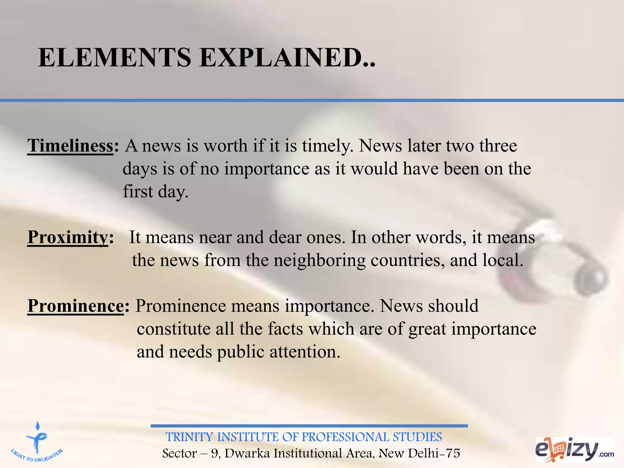 TRINITY INSTITUTE OF PROFESSIONAL STUDIES
Sector – 9, Dwarka Institutional Area, New Delhi-75
ELEMENTS EXPLAINED..
Timeliness: A news is worth if it is timely. News later two three
days is of no importance as it would have been on the
first day.
Proximity: It means near and dear ones. In other words, it means
the news from the neighboring countries, and local.
Prominence: Prominence means importance. News should
constitute all the facts which are of great importance
and needs public attention.
 